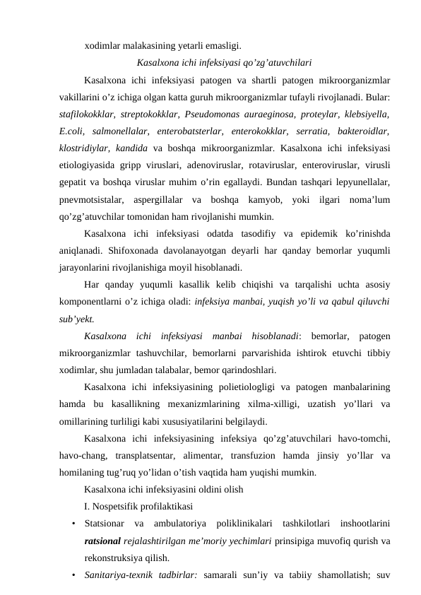 xodimlar malakasining yetarli emasligi.
Kasalxona ichi infeksiyasi qo’zg’atuvchilari
Kasalxona  ichi  infeksiyasi patogen  va shartli  patogen mikroorganizmlar
vakillarini o’z ichiga olgan katta guruh mikroorganizmlar tufayli rivojlanadi. Bular:
stafilokokklar, streptokokklar, Pseudomonas auraeginosa, proteylar, klebsiyella,
E.coli,  salmonellalar,  enterobatsterlar,  enterokokklar,  serratia,  bakteroidlar,
klostridiylar,  kandida va boshqa mikroorganizmlar. Kasalxona  ichi  infeksiyasi
etiologiyasida gripp viruslari, adenoviruslar, rotaviruslar, enteroviruslar, virusli
gepatit va boshqa viruslar muhim o’rin egallaydi. Bundan tashqari lepyunellalar,
pnevmotsistalar,  aspergillalar  va  boshqa  kamyob,  yoki  ilgari  noma’lum
qo’zg’atuvchilar tomonidan ham rivojlanishi mumkin.
Kasalxona  ichi  infeksiyasi  odatda  tasodifiy  va  epidemik  ko’rinishda
aniqlanadi. Shifoxonada davolanayotgan deyarli  har qanday bemorlar  yuqumli
jarayonlarini rivojlanishiga moyil hisoblanadi.
Har  qanday  yuqumli  kasallik  kelib  chiqishi  va  tarqalishi  uchta  asosiy
komponentlarni o’z ichiga oladi: infeksiya manbai, yuqish yo’li va qabul qiluvchi
sub’yekt. 
Kasalxona  ichi  infeksiyasi  manbai  hisoblanadi:  bemorlar,  patogen
mikroorganizmlar  tashuvchilar,  bemorlarni  parvarishida  ishtirok  etuvchi  tibbiy
xodimlar, shu jumladan talabalar, bemor qarindoshlari.
Kasalxona  ichi  infeksiyasining  polietiologligi  va  patogen  manbalarining
hamda  bu  kasallikning  mexanizmlarining  xilma-xilligi,  uzatish  yo’llari  va
omillarining turliligi kabi xususiyatilarini belgilaydi.
Kasalxona  ichi  infeksiyasining  infeksiya  qo’zg’atuvchilari  havo-tomchi,
havo-chang,  transplatsentar,  alimentar,  transfuzion  hamda  jinsiy  yo’llar  va
homilaning tug’ruq yo’lidan o’tish vaqtida ham yuqishi mumkin.
Kasalxona ichi infeksiyasini oldini olish
I. Nospetsifik profilaktikasi
•
Statsionar  va  ambulatoriya  poliklinikalari  tashkilotlari  inshootlarini
ratsional rejalashtirilgan me’moriy yechimlari prinsipiga muvofiq qurish va
rekonstruksiya qilish.
•
Sanitariya-texnik  tadbirlar: samarali  sun’iy  va  tabiiy  shamollatish;  suv
