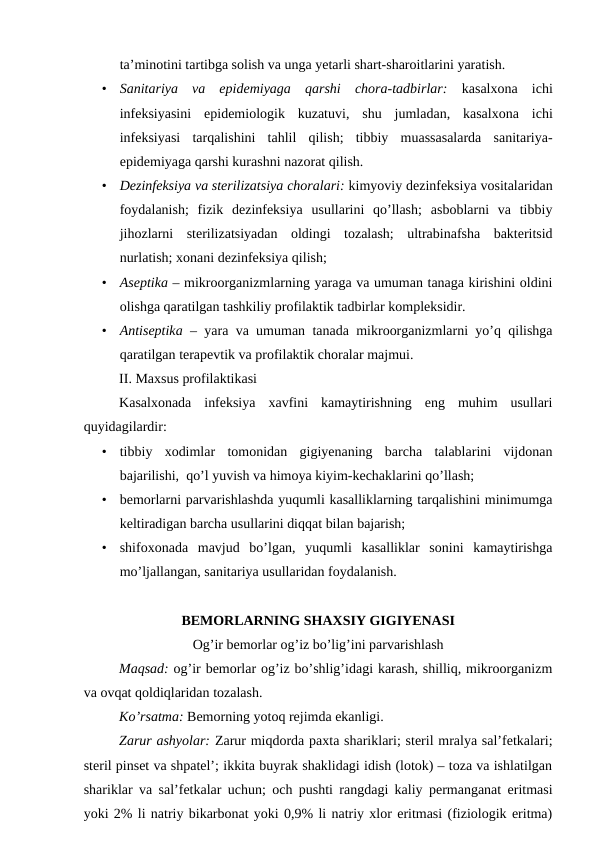 ta’minotini tartibga solish va unga yetarli shart-sharoitlarini yaratish.
•
Sanitariya  va  epidemiyaga  qarshi  chora-tadbirlar: kasalxona  ichi
infeksiyasini  epidemiologik  kuzatuvi,  shu  jumladan,  kasalxona  ichi
infeksiyasi  tarqalishini  tahlil  qilish;  tibbiy  muassasalarda  sanitariya-
epidemiyaga qarshi kurashni nazorat qilish.
•
Dezinfeksiya va sterilizatsiya choralari: kimyoviy dezinfeksiya vositalaridan
foydalanish;  fizik  dezinfeksiya  usullarini  qo’llash;  asboblarni  va  tibbiy
jihozlarni  sterilizatsiyadan  oldingi  tozalash;  ultrabinafsha  bakteritsid
nurlatish; xonani dezinfeksiya qilish;
•
Aseptika – mikroorganizmlarning yaraga va umuman tanaga kirishini oldini
olishga qaratilgan tashkiliy profilaktik tadbirlar kompleksidir.
•
Antiseptika – yara va umuman tanada mikroorganizmlarni yo’q qilishga
qaratilgan terapevtik va profilaktik choralar majmui.
II. Maxsus profilaktikasi
Kasalxonada  infeksiya  xavfini  kamaytirishning  eng  muhim  usullari
quyidagilardir:
•
tibbiy  xodimlar  tomonidan  gigiyenaning  barcha  talablarini  vijdonan
bajarilishi,  qo’l yuvish va himoya kiyim-kechaklarini qo’llash;
•
bemorlarni parvarishlashda yuqumli kasalliklarning tarqalishini minimumga
keltiradigan barcha usullarini diqqat bilan bajarish;
•
shifoxonada  mavjud  bo’lgan,  yuqumli  kasalliklar  sonini  kamaytirishga
mo’ljallangan, sanitariya usullaridan foydalanish.
BEMORLARNING SHAXSIY GIGIYENASI
Og’ir bemorlar og’iz bo’lig’ini parvarishlash
Maqsad: og’ir bemorlar og’iz bo’shlig’idagi karash, shilliq, mikroorganizm
va ovqat qoldiqlaridan tozalash.
Ko’rsatma: Bemorning yotoq rejimda ekanligi.
Zarur ashyolar: Zarur miqdorda paxta shariklari; steril mralya sal’fetkalari;
steril pinset va shpatel’; ikkita buyrak shaklidagi idish (lotok) – toza va ishlatilgan
shariklar va sal’fetkalar uchun; och pushti rangdagi kaliy permanganat eritmasi
yoki 2% li natriy bikarbonat yoki 0,9% li natriy xlor eritmasi (fiziologik eritma)
