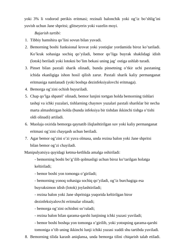 yoki 3% li vodorod perikis eritmasi; rezinali balonchik yoki og’iz bo’shlig’ini
yuvish uchun Jane shpritsi; glitseyerin yoki vazelin moyi.
Bajarish tartibi: 
1. Tibbiy hamshira qo’lini sovun bilan yuvadi.
2. Bemorning boshi funksional krovat yoki yostiqlar yordamida biroz ko’tariladi.
Ko’krak  sohasiga  sochiq  qo’yiladi,  bemor  qo’liga  buyrak  shaklidagi  idish
(lotok) beriladi yoki lotokni bo’lim bekasi uning jag’ ostiga ushlab turadi.  
3. Pinset  bilan paxtali  sharik olinadi, bunda pinsetning o’tkir  uchi paxtaning
ichida ekanligiga ishon hosil qilish zarur. Paxtali sharik kaliy permanganat
eritmasiga namlanadi (yoki boshqa dezinfeksiyalovchi eritmaga).
4. Bemorga og’zini ochish buyuriladi.
5. Chap qo’lga shpatel’ olinadi, bemor lunjini tortgan holda bemorning tishlari 
tashqi va ichki yuzalari, tishlarning chaynov yuzalari paxtali shariklar bir necha
marta almashtirgan holda (bunda infeksiya bir tishdan ikkinchi tishga o’tishi 
oldi olinadi) artiladi. 
6. Muolaja oxirida bemorga qaynatib iliqlashtirilgan suv yoki kaliy permanganat 
eritmasi og’zini chayqash uchun beriladi.
7. Agar bemor og’zini o’zi yuva olmasa, unda rezina balon yoki Jane shpritsi 
bilan bemor og’zi chayiladi.
Manipulyatsiya quyidagi ketma-ketlikda amalga oshiriladi:
- bemorning boshi bo’g’ilib qolmasligi uchun biroz ko’tarilgan holatga 
keltiriladi;
- bemor boshi yon tomonga o’giriladi;
- bemorning yonoq sohasiga sochiq qo’yiladi, og’iz burchagiga esa 
buyraksimon idish (lotok) joylashtiriladi;
- rezina balon yoki Jane shpritsiga yuqorida keltirilgan biror 
dezinfeksiyalovchi eritmalar olinadi;
- bemorga og’zini ochishni so’raladi;
- rezina balon bilan qarama-qarshi lunjining ichki yuzasi yuviladi;
- bemor boshi boshqa yon tomonga o’girilib, yoki yotoqning qarama-qarshi 
tomoniga o’tib uning ikkinchi lunji ichiki yuzasi xuddi shu tartibda yuviladi.
8. Bemorning tilida karash aniqlansa, unda bemorga tilini chiqarish talab etiladi.
