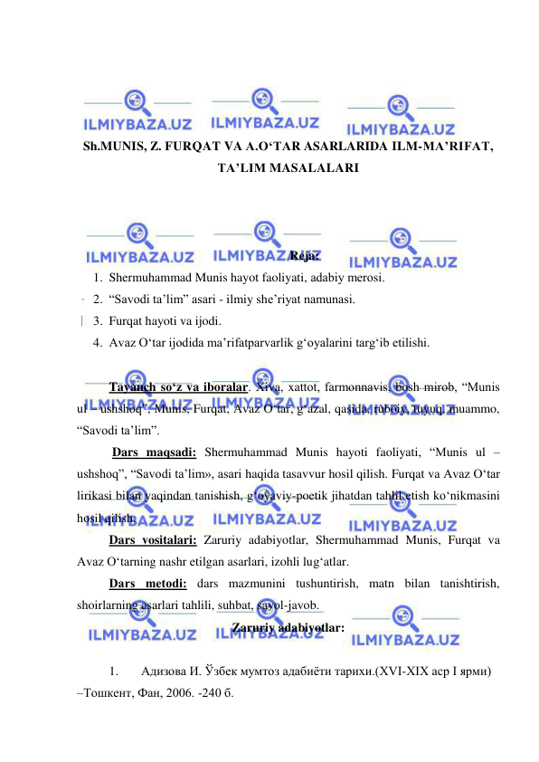  
 
 
 
 
 
Sh.MUNIS, Z. FURQAT VA A.O‘TAR ASARLARIDA ILM-MA’RIFAT, 
TA’LIM MASALALARI 
 
 
 
Rеja:  
1. Shermuhammad Munis hayot faoliyati, adabiy mеrosi.  
2. “Savodi ta’lim” asari - ilmiy shе’riyat namunasi.  
3. Furqat hayoti va ijodi.  
4. Avaz Oʻtar ijodida maʼrifatparvarlik gʻoyalarini targʻib etilishi.  
 
Tayanch so‘z va iboralar. Хiva, xattot, farmonnavis, bosh mirob, “Munis 
ul – ushshoq”, Munis, Furqat, Avaz Oʻtar, g‘azal, qasida, ruboiy, tuyuq, muammo, 
“Savodi ta’lim”.  
 Dars maqsadi: Shermuhammad Munis hayoti faoliyati, “Munis ul – 
ushshoq”, “Savodi ta’lim», asari haqida tasavvur hosil qilish. Furqat va Avaz Oʻtar 
lirikasi bilan yaqindan tanishish, g‘oyaviy-poetik jihatdan tahlil etish ko‘nikmasini 
hosil qilish.  
Dars vositalari: Zaruriy adabiyotlar, Shermuhammad Munis, Furqat va 
Avaz Oʻtarning nashr etilgan asarlari, izohli lug‘atlar. 
Dars mеtodi: dars mazmunini tushuntirish, matn bilan tanishtirish, 
shoirlarning asarlari tahlili, suhbat, savol-javob. 
Zaruriy adabiyotlar: 
 
1. 
Aдизoвa И. Ўзбeк мумтoз aдaбиёти тaриxи.(XVI-XIX aср I ярми) 
–Тoшкeнт, Фaн, 2006. -240 б.  
