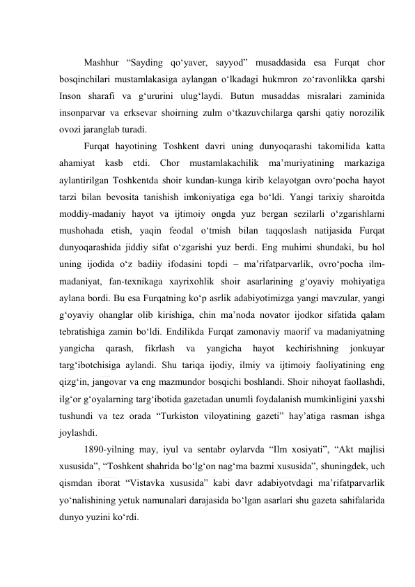  
 
  
Mashhur “Sayding qoʻyaver, sayyod” musaddasida esa Furqat chor 
bosqinchilari mustamlakasiga aylangan oʻlkadagi hukmron zoʻravonlikka qarshi 
Inson sharafi va gʻururini ulugʻlaydi. Butun musaddas misralari zaminida 
insonparvar va erksevar shoirning zulm oʻtkazuvchilarga qarshi qatiy norozilik 
ovozi jaranglab turadi. 
Furqat hayotining Toshkent davri uning dunyoqarashi takomilida katta 
ahamiyat kasb etdi. Chor mustamlakachilik maʼmuriyatining markaziga 
aylantirilgan Toshkentda shoir kundan-kunga kirib kelayotgan ovroʻpocha hayot 
tarzi bilan bevosita tanishish imkoniyatiga ega boʻldi. Yangi tarixiy sharoitda 
moddiy-madaniy hayot va ijtimoiy ongda yuz bergan sezilarli oʻzgarishlarni 
mushohada etish, yaqin feodal oʻtmish bilan taqqoslash natijasida Furqat 
dunyoqarashida jiddiy sifat oʻzgarishi yuz berdi. Eng muhimi shundaki, bu hol 
uning ijodida oʻz badiiy ifodasini topdi – maʼrifatparvarlik, ovroʻpocha ilm-
madaniyat, fan-texnikaga xayrixohlik shoir asarlarining gʻoyaviy mohiyatiga 
aylana bordi. Bu esa Furqatning koʻp asrlik adabiyotimizga yangi mavzular, yangi 
gʻoyaviy ohanglar olib kirishiga, chin maʼnoda novator ijodkor sifatida qalam 
tebratishiga zamin boʻldi. Endilikda Furqat zamonaviy maorif va madaniyatning 
yangicha 
qarash, 
fikrlash 
va 
yangicha 
hayot 
kechirishning 
jonkuyar 
targʻibotchisiga aylandi. Shu tariqa ijodiy, ilmiy va ijtimoiy faoliyatining eng 
qizgʻin, jangovar va eng mazmundor bosqichi boshlandi. Shoir nihoyat faollashdi, 
ilgʻor gʻoyalarning targʻibotida gazetadan unumli foydalanish mumkinligini yaxshi 
tushundi va tez orada “Turkiston viloyatining gazeti” hayʼatiga rasman ishga 
joylashdi. 
1890-yilning may, iyul va sentabr oylarvda “Ilm xosiyati”, “Akt majlisi 
xususida”, “Toshkent shahrida boʻlgʻon nagʻma bazmi xususida”, shuningdek, uch 
qismdan iborat “Vistavka xususida” kabi davr adabiyotvdagi maʼrifatparvarlik 
yoʻnalishining yetuk namunalari darajasida boʻlgan asarlari shu gazeta sahifalarida 
dunyo yuzini koʻrdi. 
