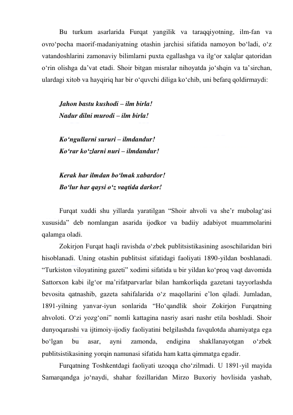  
 
Bu turkum asarlarida Furqat yangilik va taraqqiyotning, ilm-fan va 
ovroʻpocha maorif-madaniyatning otashin jarchisi sifatida namoyon boʻladi, oʻz 
vatandoshlarini zamonaviy bilimlarni puxta egallashga va ilgʻor xalqlar qatoridan 
oʻrin olishga daʼvat etadi. Shoir bitgan misralar nihoyatda joʻshqin va taʼsirchan, 
ulardagi xitob va hayqiriq har bir oʻquvchi diliga koʻchib, uni befarq qoldirmaydi: 
  
Jahon bastu kushodi – ilm birla! 
Nadur dilni murodi – ilm birla! 
  
Koʻngullarni sururi – ilmdandur! 
Koʻrar koʻzlarni nuri – ilmdandur! 
  
Kerak har ilmdan boʻlmak xabardor! 
Boʻlur har qaysi oʻz vaqtida darkor! 
  
Furqat xuddi shu yillarda yaratilgan “Shoir ahvoli va sheʼr mubolagʻasi 
xususida” deb nomlangan asarida ijodkor va badiiy adabiyot muammolarini 
qalamga oladi. 
Zokirjon Furqat haqli ravishda oʻzbek publitsistikasining asoschilaridan biri 
hisoblanadi. Uning otashin publitsist sifatidagi faoliyati 1890-yildan boshlanadi. 
“Turkiston viloyatining gazeti” xodimi sifatida u bir yildan koʻproq vaqt davomida 
Sattorxon kabi ilgʻor maʼrifatparvarlar bilan hamkorliqda gazetani tayyorlashda 
bevosita qatnashib, gazeta sahifalarida oʻz maqollarini eʼlon qiladi. Jumladan, 
1891-yilning yanvar-iyun sonlarida “Hoʻqandlik shoir Zokirjon Furqatning 
ahvoloti. Oʻzi yozgʻoni” nomli kattagina nasriy asari nashr etila boshladi. Shoir 
dunyoqarashi va ijtimoiy-ijodiy faoliyatini belgilashda favqulotda ahamiyatga ega 
boʻlgan 
bu 
asar, 
ayni 
zamonda, 
endigina 
shakllanayotgan 
oʻzbek 
publitsistikasining yorqin namunasi sifatida ham katta qimmatga egadir. 
Furqatning Toshkentdagi faoliyati uzoqqa choʻzilmadi. U 1891-yil mayida 
Samarqandga joʻnaydi, shahar fozillaridan Mirzo Buxoriy hovlisida yashab, 
