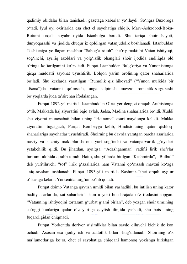  
 
qadimiy obidalar bilan tanishadi, gazetaga xabarlar yoʻllaydi. Soʻngra Buxoroga 
oʻtadi. Iyul oyi oxirlarida esa chet el sayohatiga chiqib, Marv-Ashxobod-Boku-
Botumi orqali noyabr oyida Istanbulga boradi. Shu tariqa shoir hayoti, 
dunyoqarashi va ijodida chuqur iz qoldirgan vatanjudolik boshlanadi. Istanbuldan 
Toshkentga yoʻllagan mashhur “Sabogʻa xitob” sheʼriy maktubi Vatan ishtiyoqi, 
sogʻinchi, ayriliq azoblari va yolgʻizlik ohanglari shoir ijodida endiliqda old 
oʻringa koʻtarilganini koʻrsatadi. Furqat Istanbuldan Bulgʻoriya va Yunonistonga 
qisqa muddatli sayohat uyushtirib, Bolqon yarim orolining qator shaharlarida 
boʻladi. Shu kezlarda yaratilgan “Rumolik qiz hikoyati” (“Yunon mulkida bir 
afsona”)da vatanni qoʻmsash, unga talpinish mavzui romantik-sarguzasht 
boʻyoqlarda juda taʼsirchan ifodalangan. 
Furqat 1892-yil martida Istambuddan Oʻrta yer dengizi oraqali Arabistonga 
oʻtib, Makkada haj ziyoratini bajo aylab, Jadsa, Madina shaharlarida boʻldi. Xuddi 
shu ziyorat munosabati bilan uning “Hajnoma” asari maydonga keladi. Makka 
ziyoratini tugatgach, Furqat Bombeyga kelib, Hindistonning qator qishloq-
shaharlariga sayohatlar uyushtiradi. Shoirning bu davrda yaratgan barcha asarlarida 
nasriy va nazmiy makublarida ona yurt sogʻinchi va vatanparvarlik gʻoyalari 
yetakchilik qildi. Bu jihatdan, ayniqsa, “Adashganman” radifli lirik sheʼrlar 
turkumi alohida ajralib turadi. Hatto, shu yillarda bitilgan “Kashmirda”, “Bulbul” 
deb yuritiluvchi “sof” lirik gʻazallarida ham Vatanni qoʻmsash mavzui koʻzga 
aniq-ravshan tashlanadi. Furqat 1893-yili martida Kashmir-Tibet orqali uygʻur 
oʻlkasiga keladi. Yorkentda turgʻun boʻlib qoladi. 
Furqat doimo Vatanga qaytish umidi bilan yashadiki, bu intilish uning kator 
badiiy asarlarida, xat-xabarlarida ham u yoki bu darajada oʻz ifodasini topgan. 
“Vatanning ishtiyoqini tortaram gʻurbat gʻami birlan”, deb yozgan shoir umrining 
soʻnggi kunlariga qadar oʻz yurtiga qaytish ilinjida yashadi, shu bois uning 
fuqaroligidan chiqmadi. 
Furqat Yorkentda dorivor oʻsimliklar bilan savdo qiluvchi kichik doʻkon 
ochadi. Asosan esa ijodiy ish va xattotlik bilan shugʻullanadi. Shoirning oʻz 
maʼlumotlariga koʻra, chet el sayohatiga chiqqani hamonoq yozishga kirishgan 
