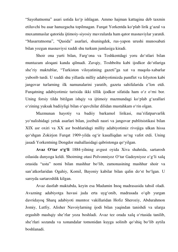  
 
“Sayohatnoma” asari ustida koʻp ishlagan. Ammo hajman kattagina deb taxmin 
etiluvchi bu asar hanuzgacha topilmagan. Furqat Yorkentda koʻplab lirik gʻazal va 
muxammaslar qatorida ijtimoiy-siyosiy mavzularda ham qator masnaviylar yaratdi. 
“Masarratnoma”, “Qasida” asarlari, shuningdek, rus-yapon urushi munosabati 
bilan yozgan masnaviysi xuddi shu turkum jumlasiga kiradi. 
Shoir ona yurti bilan, Fargʻona va Toshkentdagi yoru doʻstlari bilan 
muntazam aloqani kanda qilmadi. Zavqiy, Toshboltu kabi ijodkor doʻstlariga 
sheʼriy maktublar, “Turkiston viloyatining gazeti”ga xat va maqola-xabarlar 
yuborib turdi. U xuddi shu yillarda milliy adabiyotimizda pamflet va felyeton kabi 
jangovar turlarning ilk namunalarini yaratib, gazeta sahifalarida eʼlon etdi. 
Furqatning adabiyotimiz tarixida ikki tillik ijodkor sifatida ham oʻz oʻrni bor. 
Uning forsiy tilda bitilgan ishqiy va ijtimoiy mazmundagi koʻplab gʻazallari 
oʻzining yuksak badiiyligi bilan oʻquvchilar dilidan mustahkam oʻrin olgan. 
Mazmunan hayotiy va badiiy barkamol lirikasi, maʼrifatparvarlik 
yoʻnalishidagi yetuk asarlari bilan, jozibali nasri va jangovar publitsistikasi bilan 
XIX asr oxiri va XX asr boshlaridagi milliy adabiyotimiz rivojiga ulkan hissa 
qoʻshgan Zokirjon Furqat 1909-yilda ogʻir kasalliqdan soʻng vafot etdi. Uning 
jasadi Yorkentning Dongdor mahallasidagi qabristonga qoʻyilgan. 
Avaz Oʻtar oʻgʻli 1884-yilning avgust oyida Xiva shahrida, sartarosh 
oilasida dunyoga keldi. Shoirning otasi Polvonniyoz Oʻtar Gadoyniyoz oʻgʻli xalq 
orasida “usta” nomi bilan mashhur boʻlib, zamonasining mashhur shoir va 
sanʼatkorlaridan Ogahiy, Komil, Bayoniy kabilar bilan qalin doʻst boʻlgan. U 
saroyda sartaroshlik kilgan. 
Avaz dastlab maktabda, keyin esa Madamin Inoq madrasasida tahsil oladi. 
Avazning adabiyotga havasi juda erta uygʻonib, madrasada oʻqib yurgan 
davridayoq Sharq adabiyoti mumtoz vakillaridan Hofiz Sheroziy, Abdurahmon 
Jomiy, Lutfiy, Alisher Navoiylarning ijodi bilan yaqindan tanishdi va ularga 
ergashib mashqiy sheʼrlar yoza boshladi. Avaz tez orada xalq oʻrtasida tanilib, 
sheʼrlari sozanda va xonandalar tomonidan kuyga solinib qoʻshiq boʻlib aytila 
boshlanadi. 
