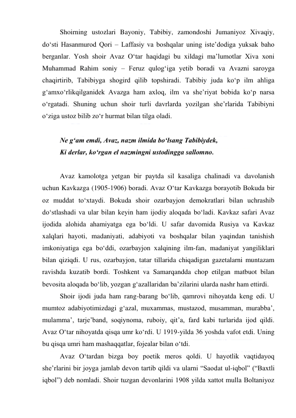  
 
Shoirning ustozlari Bayoniy, Tabibiy, zamondoshi Jumaniyoz Xivaqiy, 
doʻsti Hasanmurod Qori – Laffasiy va boshqalar uning isteʼdodiga yuksak baho 
berganlar. Yosh shoir Avaz Oʻtar haqidagi bu xildagi maʼlumotlar Xiva xoni 
Muhammad Rahim soniy – Feruz qulogʻiga yetib boradi va Avazni saroyga 
chaqirtirib, Tabibiyga shogird qilib topshiradi. Tabibiy juda koʻp ilm ahliga 
gʻamxoʻrlikqilganidek Avazga ham axloq, ilm va sheʼriyat bobida koʻp narsa 
oʻrgatadi. Shuning uchun shoir turli davrlarda yozilgan sheʼrlarida Tabibiyni 
oʻziga ustoz bilib zoʻr hurmat bilan tilga oladi. 
  
Ne gʻam emdi, Avaz, nazm ilmida boʻlsang Tabibiydek, 
Ki derlar, koʻrgan el nazmingni ustodingga sallomno. 
  
Avaz kamolotga yetgan bir paytda sil kasaliga chalinadi va davolanish 
uchun Kavkazga (1905-1906) boradi. Avaz Oʻtar Kavkazga borayotib Bokuda bir 
oz muddat toʻxtaydi. Bokuda shoir ozarbayjon demokratlari bilan uchrashib 
doʻstlashadi va ular bilan keyin ham ijodiy aloqada boʻladi. Kavkaz safari Avaz 
ijodida alohida ahamiyatga ega boʻldi. U safar davomida Rusiya va Kavkaz 
xalqlari hayoti, madaniyati, adabiyoti va boshqalar bilan yaqindan tanishish 
imkoniyatiga ega boʻddi, ozarbayjon xalqining ilm-fan, madaniyat yangiliklari 
bilan qiziqdi. U rus, ozarbayjon, tatar tillarida chiqadigan gazetalarni muntazam 
ravishda kuzatib bordi. Toshkent va Samarqandda chop etilgan matbuot bilan 
bevosita aloqada boʻlib, yozgan gʻazallaridan baʼzilarini ularda nashr ham ettirdi. 
Shoir ijodi juda ham rang-barang boʻlib, qamrovi nihoyatda keng edi. U 
mumtoz adabiyotimizdagi gʻazal, muxammas, mustazod, musamman, murabbaʼ, 
mulammaʼ, tarjeʼband, soqiynoma, ruboiy, qitʼa, fard kabi turlarida ijod qildi. 
Avaz Oʻtar nihoyatda qisqa umr koʻrdi. U 1919-yilda 36 yoshda vafot etdi. Uning 
bu qisqa umri ham mashaqqatlar, fojealar bilan oʻtdi. 
Avaz Oʻtardan bizga boy poetik meros qoldi. U hayotlik vaqtidayoq 
sheʼrlarini bir joyga jamlab devon tartib qildi va ularni “Saodat ul-iqbol” (“Baxtli 
iqbol”) deb nomladi. Shoir tuzgan devonlarini 1908 yilda xattot mulla Boltaniyoz 
