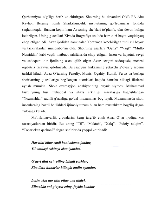  
 
Qurbonniyoz oʻgʻliga berib koʻchirtirgan. Shoirning bu devonlari OʻzR FA Abu 
Rayhon Beruniy nomli Sharkshunoslik institutining qoʻlyozmalar fondida 
saqlanmoqda. Bundan keyin ham Avazning sheʼrlari toʻplanib, ular devon holiga 
keltirilgan. Uning gʻazallari Xivada litografiya usulida ham oʻzi hayot vaqtidayoq 
chop etilgan edi. Avaz ijodidan namunalar Xorazmda koʻchirilgan turli xil bayoz 
va tazkiralardan munosiboʻrin oldi. Shoirning asarlari “Oyna”, “Vaqt”, “Mullo 
Nasriddin” kabi vaqtli matbuot sahifalarida chop etilgan. Inson va hayotni, sevgi 
va sadoqatni oʻz ijodining asosi qilib olgan Avaz sevgini sadoqatsiz, mehrni 
oqibatsiz tasavvur qilolmaydi. Bu esapyuir lirikasining yetakchi gʻoyaviy asosini 
tashkil kiladi. Avaz Oʻtarning Fuzuliy, Munis, Ogahiy, Komil, Feruz va boshqa 
shoirlarning gʻazallariga bogʻlangan taxmislari haqida hamshu xildagi fikrlarni 
aytish mumkin. Shoir ozarbayjon adabiyotining buyuk siymosi Muhammad 
Fuzuliyning hur muhabbat va shaxs erkinligi masalasiga bagʻishlangan 
“Yozmishlar” radifli gʻazaliga goʻzal muxammas bogʻlaydi. Muxammasda shoir 
insonlarning baxtli boʻlishlari ijtimoiy tuzum bilan ham mustahkam bogʻliq degan 
xulosaga keladi. 
Maʼrifatparvarlik gʻoyalarini keng targʻib etish Avaz Oʻtar ijodiga xos 
xususiyatlardan biridir. Bu uning “Til”, “Maktab”, “Xalq”, “Fidoiy xalqim”, 
“Topar ekan qachon?” degan sheʼrlarida yaqqol koʻrinadi: 
  
Har tilni biluv emdi bani odama jondur, 
Til vositayi robitayi olamiyondur. 
  
Gʻayri tilni saʼy qiling bilgali yoshlar, 
Kim ilmu hunarlar bilingki ondin ayondur. 
  
Lozim siza har tilni biluv ona tilidek, 
Bilmakka oni gʻayrat eting, foyida kondur. 
  
