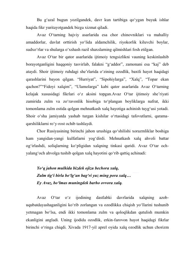  
 
Bu gʻazal bugun yozilgandek, davr kun tartibiga qoʻygan buyuk ishlar 
haqida fikr yuritayotgandek bizga xizmat qiladi. 
Avaz Oʻtarning hajviy asarlarida esa chor chinovniklari va mahalliy 
amaddorlar, davlat orttirish yoʻlida aldamchilik, riyokorlik kiluvchi boylar, 
sudxoʻrlar va shularga oʻxshash razil shaxslarning qilmishlari fosh etilgan. 
Avaz Oʻtar bir qator asarlarida ijtimoiy tengsizlikni vauning keskinlashib 
borayotganligini haqqoniy tasvirlab, falakni “gʻaddor”, zamonani esa “kaj” deb 
ataydi. Shoir ijtimoiy ruhdagi sheʼrlarida oʻzining ozodlik, baxtli hayot haqidagi 
qarashlarini bayon qilgan. “Hurriyat”, “Sipohiylarga”, “Xalq”, “Topar ekan 
qachon?”“Fidoyi xalqim”, “Ulamolarga” kabi qator asarlarida Avaz Oʻtarning 
kelajak xususidagi fikrlari oʻz aksini topgan.Avaz Oʻtar ijtimoiy sheʼriyati 
zamirida zulm va zoʻravonlik hisobiga toʻplangan boyliklarga nafrat, ikki 
tomonlama zulm ostida qolgan mehnatkash xalq hayotiga achinish tuygʻusi yotadi. 
Shoir oʻsha jamiyatda yashab turgan kishilar oʻrtasidagi tafovutlarni, qarama-
qarshiliklarni roʻy-rost ochib tashlaydi. 
Chor Rusiyasining birinchi jahon urushiga qoʻshilishi xorazmliklar boshiga 
ham yangidan-yangi kulfatlarni yogʻdirdi. Mehnatkash xalq ahvoli battar 
ogʻirlashdi, soliqlarning koʻpligidan xalqning tinkasi quridi. Avaz Oʻtar och-
yalangʻoch ahvolga tushib qolgan xalq hayotini qoʻrib qattiq achinadi: 
  
Yoʻq jahon mulkida bizdek ojizu bechora xalq, 
Zulm tigʻi birla boʻlgʻan bagʻri yuz ming pora xalq… 
Ey Avaz, boʻlmas muningdek barho ovvora xalq. 
  
Avaz 
Oʻtar 
oʻz 
ijodining 
dastlabki 
davrlarida 
xalqning 
azob-
uqubatdayashaganligini koʻrib zorlangan va ozodlikka chiqish yoʻllarini tushunib 
yetmagan boʻlsa, endi ikki tomonlama zulm va qoloqlikdan qutulish mumkin 
ekanligini angladi. Uning ijodida ozodlik, erkin-farovon hayot haqidagi fikrlar 
birinchi oʻringa chiqdi. Xivada 1917-yil aprel oyida xalq ozodlik uchun chorizm 
