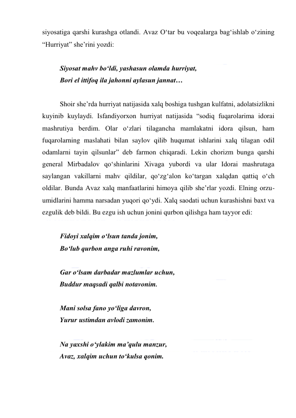  
 
siyosatiga qarshi kurashga otlandi. Avaz Oʻtar bu voqealarga bagʻishlab oʻzining 
“Hurriyat” sheʼrini yozdi: 
  
Siyosat mahv boʻldi, yashasun olamda hurriyat, 
Bori el ittifoq ila jahonni aylasun jannat… 
  
Shoir sheʼrda hurriyat natijasida xalq boshiga tushgan kulfatni, adolatsizlikni 
kuyinib kuylaydi. Isfandiyorxon hurriyat natijasida “sodiq fuqarolarima idorai 
mashrutiya berdim. Olar oʻzlari tilagancha mamlakatni idora qilsun, ham 
fuqarolarning maslahati bilan saylov qilib huqumat ishlarini xalq tilagan odil 
odamlarni tayin qilsunlar” deb farmon chiqaradi. Lekin chorizm bunga qarshi 
general Mirbadalov qoʻshinlarini Xivaga yubordi va ular Idorai mashrutaga 
saylangan vakillarni mahv qildilar, qoʻzgʻalon koʻtargan xalqdan qattiq oʻch 
oldilar. Bunda Avaz xalq manfaatlarini himoya qilib sheʼrlar yozdi. Elning orzu-
umidlarini hamma narsadan yuqori qoʻydi. Xalq saodati uchun kurashishni baxt va 
ezgulik deb bildi. Bu ezgu ish uchun jonini qurbon qilishga ham tayyor edi: 
  
Fidoyi xalqim oʻlsun tanda jonim, 
Boʻlub qurbon anga ruhi ravonim, 
  
Gar oʻlsam darbadar mazlumlar uchun, 
Buddur maqsadi qalbi notavonim. 
  
Mani solsa fano yoʻliga davron, 
Yurur ustimdan avlodi zamonim. 
  
Na yaxshi oʻylakim maʼqulu manzur, 
Avaz, xalqim uchun toʻkulsa qonim. 
  
