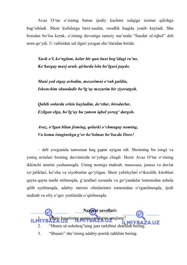  
 
Avaz Oʻtar oʻzining butun ijodiy kuchini xalqiga xizmat qilishga 
bagʻishladi. Shoir kishilarga baxt-saodat, ozodlik haqida yonib kuyladi. Shu 
boisdan boʻlsa kerak, oʻzining devoniga ramziy maʼnoda “Saodat ul-iqbol” deb 
nom qoʻydi. U vafotidan sal ilgari yozgan sheʼrlaridan birida: 
  
Xush oʻl, koʻnglum, kelar bir qun baxt bogʻidagi raʼno, 
Koʻkargay mavj urub, qirlarda lola boʻlgusi paydo. 
  
Mani yod etgay avlodim, mozorimni oʻrab guldin, 
Ishonchim shundadir boʻlgʻay mozarim bir ziyoratgoh. 
  
Qabih onlarda erkin kuyladim, doʻstlar, birodarlar, 
Ezilgan elga, boʻlgʻay bu zamon iqbol yorugʻ dargoh. 
  
Avaz, oʻlgan bilan jisming, qolurki oʻchmagay noming, 
Va komu istaginshga gʻov boʻlolmas boʻlsa-da Doro! 
  
– deb yozganida tamoman haq gapni aytgan edi. Shoirning bu istagi va 
yoniq orzulari bizning davrimizda roʻyobga chiqdi. Hozir Avaz Oʻtar oʻzining 
ikkinchi umrini yashamoqda. Uning nomiga maktab, muassasa, jamoa va davlat 
xoʻjaliklari, koʻcha va xiyobonlar qoʻyilgan. Shoir yubileylari oʻtkazilib, kitoblari 
qayta-qayta nashr etilmoqda, gʻazallari sozanda va goʻyandalar tomonidan ashula 
qilib aytilmoqda, adabiy merosi olimlarimiz tomonidan oʻrganilmoqda, ijodi 
maktab va oliy oʻquv yurtlarida oʻqitilmoqda. 
  
Nazorat savollari: 
1. 
Munis hayotining asosiy sanalarini aniqlang? 
2. 
“Munis ul-ushshoq”ning janr tarkibini sharhlab bеring. 
3. 
“Shuaro” shе’rining adabiy-poetik tahlilini bеring. 
 
