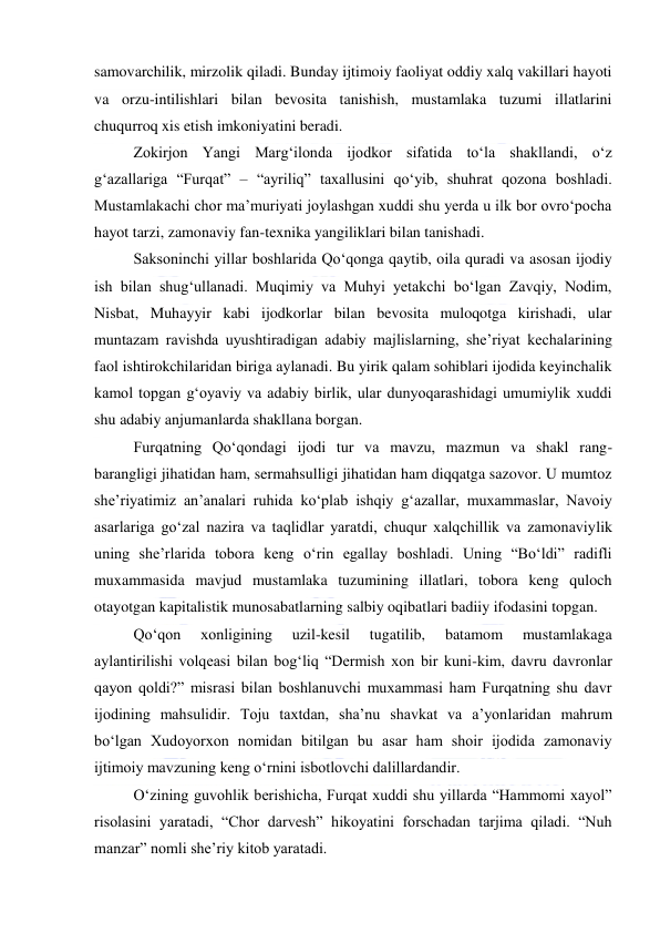  
 
samovarchilik, mirzolik qiladi. Bunday ijtimoiy faoliyat oddiy xalq vakillari hayoti 
va orzu-intilishlari bilan bevosita tanishish, mustamlaka tuzumi illatlarini 
chuqurroq xis etish imkoniyatini beradi. 
Zokirjon Yangi Margʻilonda ijodkor sifatida toʻla shakllandi, oʻz 
gʻazallariga “Furqat” – “ayriliq” taxallusini qoʻyib, shuhrat qozona boshladi. 
Mustamlakachi chor maʼmuriyati joylashgan xuddi shu yerda u ilk bor ovroʻpocha 
hayot tarzi, zamonaviy fan-texnika yangiliklari bilan tanishadi. 
Saksoninchi yillar boshlarida Qoʻqonga qaytib, oila quradi va asosan ijodiy 
ish bilan shugʻullanadi. Muqimiy va Muhyi yetakchi boʻlgan Zavqiy, Nodim, 
Nisbat, Muhayyir kabi ijodkorlar bilan bevosita muloqotga kirishadi, ular 
muntazam ravishda uyushtiradigan adabiy majlislarning, sheʼriyat kechalarining 
faol ishtirokchilaridan biriga aylanadi. Bu yirik qalam sohiblari ijodida keyinchalik 
kamol topgan gʻoyaviy va adabiy birlik, ular dunyoqarashidagi umumiylik xuddi 
shu adabiy anjumanlarda shakllana borgan. 
Furqatning Qoʻqondagi ijodi tur va mavzu, mazmun va shakl rang-
barangligi jihatidan ham, sermahsulligi jihatidan ham diqqatga sazovor. U mumtoz 
sheʼriyatimiz anʼanalari ruhida koʻplab ishqiy gʻazallar, muxammaslar, Navoiy 
asarlariga goʻzal nazira va taqlidlar yaratdi, chuqur xalqchillik va zamonaviylik 
uning sheʼrlarida tobora keng oʻrin egallay boshladi. Uning “Boʻldi” radifli 
muxammasida mavjud mustamlaka tuzumining illatlari, tobora keng quloch 
otayotgan kapitalistik munosabatlarning salbiy oqibatlari badiiy ifodasini topgan. 
Qoʻqon 
xonligining 
uzil-kesil 
tugatilib, 
batamom 
mustamlakaga 
aylantirilishi volqeasi bilan bogʻliq “Dermish xon bir kuni-kim, davru davronlar 
qayon qoldi?” misrasi bilan boshlanuvchi muxammasi ham Furqatning shu davr 
ijodining mahsulidir. Toju taxtdan, shaʼnu shavkat va aʼyonlaridan mahrum 
boʻlgan Xudoyorxon nomidan bitilgan bu asar ham shoir ijodida zamonaviy 
ijtimoiy mavzuning keng oʻrnini isbotlovchi dalillardandir. 
Oʻzining guvohlik berishicha, Furqat xuddi shu yillarda “Hammomi xayol” 
risolasini yaratadi, “Chor darvesh” hikoyatini forschadan tarjima qiladi. “Nuh 
manzar” nomli sheʼriy kitob yaratadi. 
