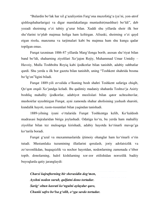  
 
“Bulardin boʻlak har xil gʻazaliyotim Fargʻona muzofotigʻa (yaʼni, yon-atrof 
qishloqshaharlariga) va digar mamlakatlarga muntashir(mashhur) boʻldi”, deb 
yozadi shoirning oʻzi tabiiy gʻurur bilan. Xuddi shu yillarda shoir ilk bor 
sheʼrlarini toʻplab majmua holiga ham keltirgan. Afsuski, shoirning oʻzi qayd 
etgan risola, manzuma va tarjimalari kabi bu majmua ham shu kunga qadar 
topilgan emas. 
Furqat taxminan 1886-87 yillarda Margʻilonga borib, asosan sheʼriyat bilan 
band boʻldi, shaharning ziyolilari Xoʻjajon Rojiy, Muhammad Umar Umidiy – 
Havoiy, Mulla Toshboltu Royiq kabi ijodkorlar bilan tanishib, adabiy suhbatlar 
qurdi. Shu yerda u ilk bor gazeta bilan tanishib, uning “Toshkent shahrida bosma 
boʻlgʻon”ligini biladi. 
Furqat 1889-yili avvalida oʻlkaning bosh shahri Toshkent safariga chiqib, 
Qoʻqon orqali Xoʻjandga keladi. Bu qadimiy madaniy shaharda Toshxoʻja Asiriy 
boshliq mahalliy ijodkorlar, adabiyot muxlislari bilan qator uchrashuvlar, 
mushoirlar uyushtirgan Furqat, ayni zamonda shahar aholisining yashash sharoiti, 
kundalik hayoti, rasm-rusumlari bilan yaqindan tanishadi. 
1889-yilning iyuni oʻrtalarida Furqat Toshkentga kelib, Koʻkaldosh 
madrasasi hujralaridan biriga joylashadi. Odatiga koʻra, bu yerda ham mahalliy 
ziyolilar bilan tez muloqotga kirishadi, adabiy hayotda koʻrinarli mavqeʼga 
koʻtarila boradi. 
Furqat gʻazal va muxammaslarida ijtimoiy ohanglar ham koʻrinarli oʻrin 
tutadi. Mustamlaka tuzumining illatlarini qoralash, joriy adolatsizlik va 
zoʻravonlikdan, huquqsizlik va nochor hayotdan, nodonlarning zamonada eʼtibor 
topib, donolarning, halol kishilarning xor-zor etilishidan norozilik badiiy 
buyoqlarda qatiy jaranglaydi: 
  
Charxi kajraftorning bir shevasidin dogʻmen, 
Ayshni nodon surub, qulfatni dono tortadur. 
Sarigʻ oltun kasrati koʻngulni aylaydur qaro, 
Chunki safro boʻlsa gʻolib, oʻzga savdo tortadur. 
