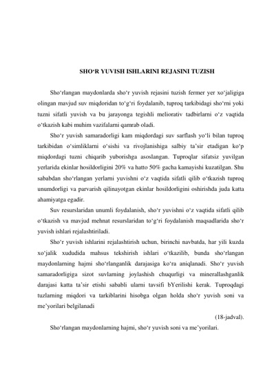  
 
 
 
SHO‘R YUVISH ISHLARINI REJASINI TUZISH 
 
Sho‘rlangan maydonlarda sho‘r yuvish rejasini tuzish fermer yer xo‘jaligiga 
olingan mavjud suv miqdoridan to‘g‘ri foydalanib, tuproq tarkibidagi sho‘rni yoki 
tuzni sifatli yuvish va bu jarayonga tegishli meliorativ tadbirlarni o‘z vaqtida 
o‘tkazish kabi muhim vazifalarni qamrab oladi.  
Sho‘r yuvish samaradorligi kam miqdordagi suv sarflash yo‘li bilan tuproq 
tarkibidan o‘simliklarni o‘sishi va rivojlanishiga salbiy ta’sir etadigan ko‘p 
miqdordagi tuzni chiqarib yuborishga asoslangan. Tuproqlar sifatsiz yuvilgan 
yerlarida ekinlar hosildorligini 20% va hatto 50% gacha kamayishi kuzatilgan. Shu 
sababdan sho‘rlangan yerlarni yuvishni o‘z vaqtida sifatli qilib o‘tkazish tuproq 
unumdorligi va parvarish qilinayotgan ekinlar hosildorligini oshirishda juda katta 
ahamiyatga egadir. 
Suv resurslaridan unumli foydalanish, sho‘r yuvishni o‘z vaqtida sifatli qilib 
o‘tkazish va mavjud mehnat resurslaridan to‘g‘ri foydalanish maqsadlarida sho‘r 
yuvish ishlari rejalashtiriladi. 
Sho‘r yuvish ishlarini rejalashtirish uchun, birinchi navbatda, har yili kuzda 
xo‘jalik xududida mahsus tekshirish ishlari o‘tkazilib, bunda sho‘rlangan 
maydonlarning hajmi sho‘rlanganlik darajasiga ko‘ra aniqlanadi. Sho‘r yuvish 
samaradorligiga sizot suvlarning joylashish chuqurligi va minerallashganlik 
darajasi katta ta’sir etishi sababli ularni tavsifi bYerilishi kerak. Tuproqdagi 
tuzlarning miqdori va tarkiblarini hisobga olgan holda sho‘r yuvish soni va 
me’yorilari belgilanadi  
(18-jadval). 
Sho‘rlangan maydonlarning hajmi, sho‘r yuvish soni va me’yorilari. 
