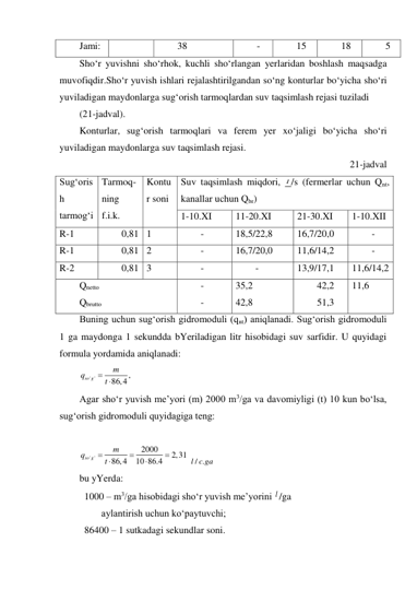 Jami: 
 
38 
- 
15 
18 
5 
Sho‘r yuvishni sho‘rhok, kuchli sho‘rlangan yerlaridan boshlash maqsadga 
muvofiqdir.Sho‘r yuvish ishlari rejalashtirilgandan so‘ng konturlar bo‘yicha sho‘ri 
yuviladigan maydonlarga sug‘orish tarmoqlardan suv taqsimlash rejasi tuziladi  
(21-jadval).  
Konturlar, sug‘orish tarmoqlari va ferem yer xo‘jaligi bo‘yicha sho‘ri 
yuviladigan maydonlarga suv taqsimlash rejasi. 
21-jadval 
Sug‘oris
h 
tarmog‘i 
Tarmoq- 
ning 
f.i.k. 
Kontu
r soni 
Suv taqsimlash miqdori, l /s (fermerlar uchun Qnt, 
kanallar uchun Qbr) 
1-10.XI 
11-20.XI 
21-30.XI 
1-10.XII 
R-1 
0,81 1 
- 
18,5/22,8 
16,7/20,0 
- 
R-1 
0,81 2 
- 
16,7/20,0 
11,6/14,2 
- 
R-2 
0,81 3 
- 
- 
13,9/17,1 
11,6/14,2 
Qnetto 
Qbrutto 
- 
- 
35,2 
42,8 
42,2 
51,3 
11,6 
Buning uchun sug‘orish gidromoduli (qnt) aniqlanadi. Sug‘orish gidromoduli 
1 ga maydonga 1 sekundda bYeriladigan litr hisobidagi suv sarfidir. U quyidagi 
formula yordamida aniqlanadi: 
' '
,
86,4
so g
m
q
t
 
 
Agar sho‘r yuvish me’yori (m) 2000 m3/ga va davomiyligi (t) 10 kun bo‘lsa, 
sug‘orish gidromoduli quyidagiga teng: 
 
' '
2000
2,31
86,4
10 86.4
so g
m
q
 t




 / .
l c ga  
bu yYerda: 
 1000 – m3/ga hisobidagi sho‘r yuvish me’yorini l /ga  
         aylantirish uchun ko‘paytuvchi; 
 86400 – 1 sutkadagi sekundlar soni. 
