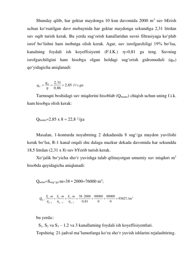 Shunday qilib, har gektar maydonga 10 kun davomida 2000 m3 suv bErish 
uchun ko‘rsatilgan davr mobaynida har gektar maydonga sekundiga 2,31 litrdan 
suv oqib turish kerak. Bu yerda sug‘orish kanallaridan suvni filtrasiyaga ko‘plab 
isrof bo‘lishni ham inobatga olish kerak. Agar, suv isrofgarchiligi 19% bo‘lsa, 
kanalning foydali ish koyeffisiyenti (F.I.K.) 0,81 ga teng. Suvning 
isrofgarchiligini ham hisobga olgan holdagi sug‘orish gidromoduli (qbr) 
qo‘yidagicha aniqlanadi: 
 
2,31
2,85
/ .
0,86
nt
br
q
q
l с ga
 



 
Tarmoqni boshidagi suv miqdorini hisoblab (Qbrutto) chiqish uchun uning f.i.k. 
ham hisobga olish kerak: 
 
Qbrutto2,85 x 8  22,8 l /ga 
 
Masalan, 1-konturda noyabrning 2 dekadasida 8 sug‘/ga maydon yuvilishi 
kerak bo‘lsa, R-1 kanal orqali shu dalaga mazkur dekada davomida har sekundda 
18,5 litrdan (2,31 x 8) suv bYerib turish kerak. 
Xo‘jalik bo‘yicha sho‘r yuvishga talab qilinayotgan umumiy suv miqdori m3 
hisobda quyidagicha aniqlanadi: 
 
QnettoSsug‘/gam38 • 200076000 m3; 
 
3
3
1
2
1
2
3
38 2000
00000
00000
93827,1
0,81
0
0
br
p
p
p
S
m
S m
S
m
Q
m

















 
 
bu yerda:: 
 S1, S2 va S3 – 1,2 va 3 kanallarning foydali ish koyeffisiyentlari. 
Topshiriq: 21-jadval ma’lumotlarga ko‘ra sho‘r yuvish ishlarini rejalashtiring. 
 
