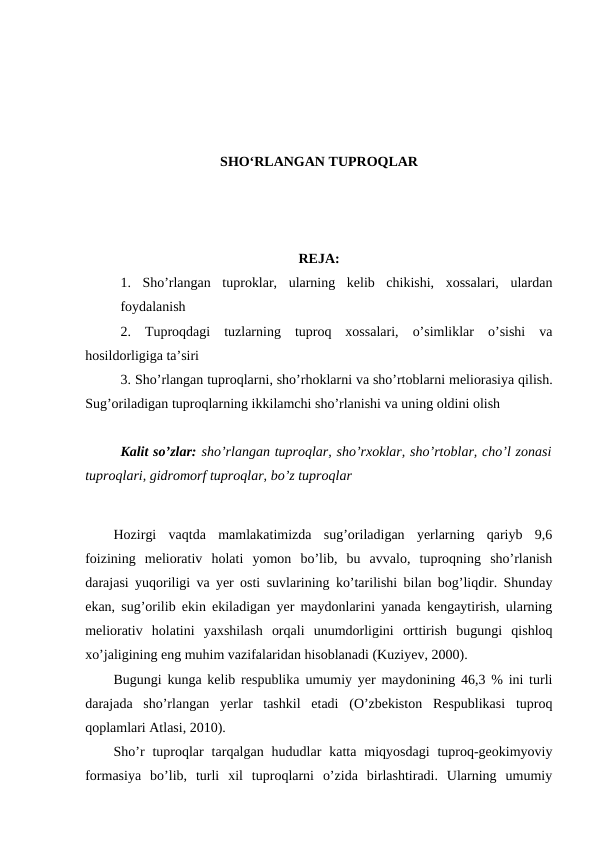 SHO‘RLANGAN TUPROQLAR
REJA:
1.  Sho’rlangan  tuproklar,  ularning  kelib  chikishi,  xossalari,  ulardan
foydalanish 
2.  Tuproqdagi  tuzlarning  tuproq  xossalari,  o’simliklar  o’sishi  va
hosildorligiga ta’siri
3. Sho’rlangan tuproqlarni, sho’rhoklarni va sho’rtoblarni meliorasiya qilish.
Sug’oriladigan tuproqlarning ikkilamchi sho’rlanishi va uning oldini olish
Kalit so’zlar: sho’rlangan tuproqlar, sho’rxoklar, sho’rtoblar, cho’l zonasi
tuproqlari, gidromorf tuproqlar, bo’z tuproqlar 
Hozirgi  vaqtda  mamlakatimizda  sug’oriladigan  yerlarning  qariyb  9,6
foizining  meliorativ  holati  yomon  bo’lib,  bu  avvalo,  tuproqning  sho’rlanish
darajasi yuqoriligi va yer osti suvlarining ko’tarilishi bilan bog’liqdir. Shunday
ekan, sug’orilib ekin ekiladigan yer maydonlarini yanada kengaytirish, ularning
meliorativ  holatini  yaxshilash  orqali  unumdorligini  orttirish  bugungi  qishloq
xo’jaligining eng muhim vazifalaridan hisoblanadi (Kuziyev, 2000).
Bugungi kunga kelib respublika umumiy yer maydonining 46,3 % ini turli
darajada  sho’rlangan  yerlar  tashkil  etadi  (O’zbekiston  Respublikasi  tuproq
qoplamlari Atlasi, 2010).
Sho’r  tuproqlar  tarqalgan  hududlar  katta  miqyosdagi  tuproq-geokimyoviy
formasiya  bo’lib,  turli  xil  tuproqlarni  o’zida  birlashtiradi.  Ularning  umumiy
