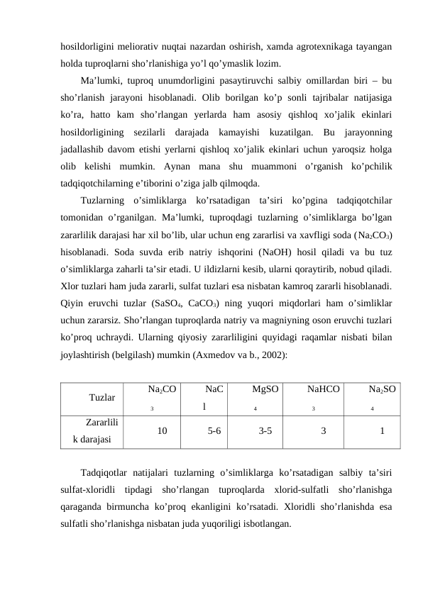 hosildorligini meliorativ nuqtai nazardan oshirish, xamda agrotexnikaga tayangan
holda tuproqlarni sho’rlanishiga yo’l qo’ymaslik lozim.
Ma’lumki, tuproq unumdorligini pasaytiruvchi salbiy omillardan biri – bu
sho’rlanish  jarayoni  hisoblanadi.  Olib borilgan ko’p sonli  tajribalar  natijasiga
ko’ra,  hatto  kam  sho’rlangan  yerlarda  ham  asosiy  qishloq  xo’jalik  ekinlari
hosildorligining  sezilarli  darajada  kamayishi  kuzatilgan.  Bu  jarayonning
jadallashib davom etishi yerlarni qishloq xo’jalik ekinlari uchun yaroqsiz holga
olib  kelishi  mumkin.  Aynan  mana  shu  muammoni  o’rganish  ko’pchilik
tadqiqotchilarning e’tiborini o’ziga jalb qilmoqda.
Tuzlarning  o’simliklarga  ko’rsatadigan  ta’siri  ko’pgina  tadqiqotchilar
tomonidan o’rganilgan. Ma’lumki, tuproqdagi tuzlarning o’simliklarga bo’lgan
zararlilik darajasi har xil bo’lib, ular uchun eng zararlisi va xavfligi soda (Na2CO3)
hisoblanadi. Soda suvda  erib natriy ishqorini  (NaOH) hosil  qiladi  va bu tuz
o’simliklarga zaharli ta’sir etadi. U ildizlarni kesib, ularni qoraytirib, nobud qiladi.
Xlor tuzlari ham juda zararli, sulfat tuzlari esa nisbatan kamroq zararli hisoblanadi.
Qiyin eruvchi tuzlar (SaSO4,  CaCO3) ning yuqori miqdorlari ham o’simliklar
uchun zararsiz. Sho’rlangan tuproqlarda natriy va magniyning oson eruvchi tuzlari
ko’proq uchraydi. Ularning qiyosiy zararliligini quyidagi raqamlar nisbati bilan
joylashtirish (belgilash) mumkin (Axmedov va b., 2002):
Tuzlar
Na2CO
3
NaC
l
MgSO
4
NaHCO
3
Na2SO
4
Zararlili
k darajasi
10
5-6
3-5
3
1
Tadqiqotlar  natijalari  tuzlarning  o’simliklarga  ko’rsatadigan  salbiy  ta’siri
sulfat-xloridli  tipdagi  sho’rlangan  tuproqlarda  xlorid-sulfatli  sho’rlanishga
qaraganda birmuncha ko’proq ekanligini ko’rsatadi. Xloridli sho’rlanishda esa
sulfatli sho’rlanishga nisbatan juda yuqoriligi isbotlangan. 
