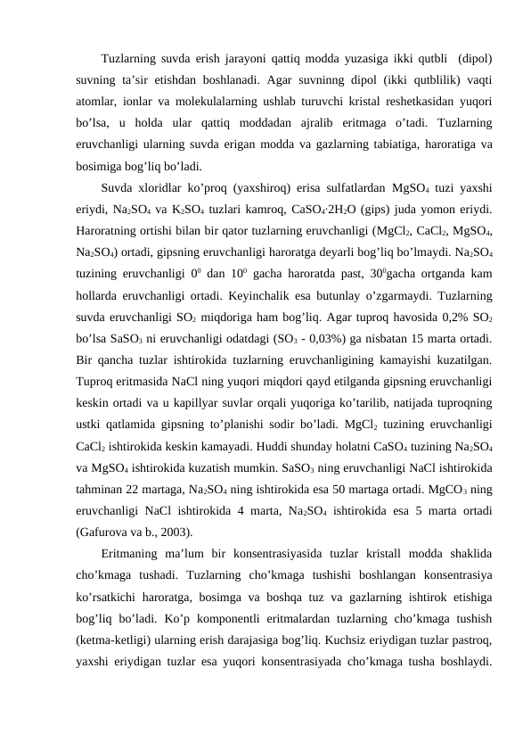 Tuzlarning suvda erish jarayoni qattiq modda yuzasiga ikki qutbli  (dipol)
suvning ta’sir  etishdan boshlanadi. Agar  suvninng dipol  (ikki  qutblilik) vaqti
atomlar, ionlar va molekulalarning ushlab turuvchi kristal reshetkasidan yuqori
bo’lsa,  u  holda  ular  qattiq  moddadan  ajralib  eritmaga  o’tadi.  Tuzlarning
eruvchanligi ularning suvda erigan modda va gazlarning tabiatiga,  haroratiga va
bosimiga bog’liq bo’ladi. 
Suvda xloridlar ko’proq (yaxshiroq) erisa sulfatlardan  MgSO4 tuzi yaxshi
eriydi, Na2SO4 va K2SO4 tuzlari kamroq, CaSO4∙2H2O (gips) juda yomon eriydi.
Haroratning ortishi bilan bir qator tuzlarning eruvchanligi (MgCl2, CaCl2, MgSO4,
Na2SO4) ortadi, gipsning eruvchanligi haroratga deyarli bog’liq bo’lmaydi. Na2SO4
tuzining eruvchanligi 00 dan 100 gacha  haroratda past, 300gacha ortganda kam
hollarda eruvchanligi ortadi. Keyinchalik esa butunlay o’zgarmaydi. Tuzlarning
suvda eruvchanligi SO2 miqdoriga ham bog’liq. Agar tuproq havosida 0,2% SO2
bo’lsa SaSO3 ni eruvchanligi odatdagi (SO3 - 0,03%) ga nisbatan 15 marta ortadi.
Bir qancha tuzlar ishtirokida tuzlarning eruvchanligining kamayishi kuzatilgan.
Tuproq eritmasida NaCl ning yuqori miqdori qayd etilganda gipsning eruvchanligi
keskin ortadi va u kapillyar suvlar orqali yuqoriga ko’tarilib, natijada tuproqning
ustki qatlamida gipsning to’planishi sodir bo’ladi. MgCl2 tuzining eruvchanligi
CaCl2 ishtirokida keskin kamayadi. Huddi shunday holatni CaSO4 tuzining Na2SO4
va MgSO4 ishtirokida kuzatish mumkin. SaSO3 ning eruvchanligi NaCl ishtirokida
tahminan 22 martaga, Na2SO4 ning ishtirokida esa 50 martaga ortadi. MgCO3 ning
eruvchanligi NaCl ishtirokida 4 marta, Na2SO4 ishtirokida esa 5 marta ortadi
(Gafurova va b., 2003).
Eritmaning  ma’lum  bir  konsentrasiyasida  tuzlar  kristall  modda  shaklida
cho’kmaga  tushadi.  Tuzlarning  cho’kmaga  tushishi  boshlangan  konsentrasiya
ko’rsatkichi  haroratga, bosimga va boshqa  tuz va gazlarning ishtirok etishiga
bog’liq  bo’ladi.  Ko’p  komponentli  eritmalardan tuzlarning cho’kmaga  tushish
(ketma-ketligi) ularning erish darajasiga bog’liq. Kuchsiz eriydigan tuzlar pastroq,
yaxshi eriydigan tuzlar esa yuqori konsentrasiyada cho’kmaga tusha boshlaydi.
