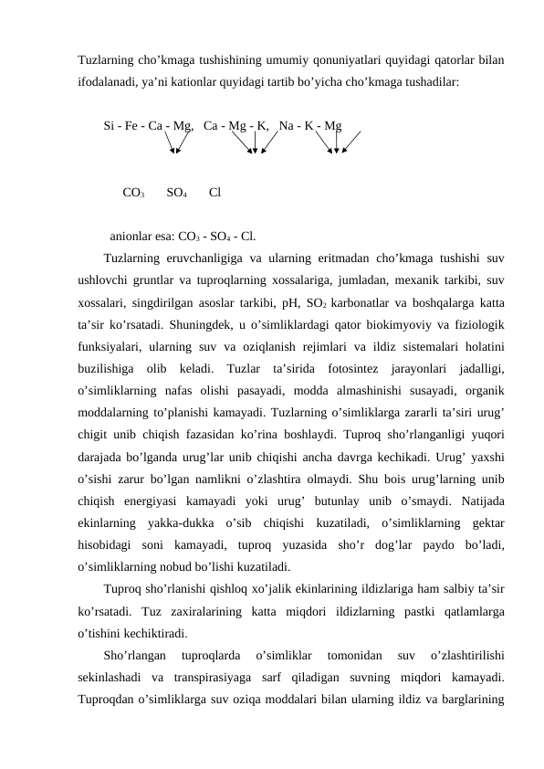 Tuzlarning cho’kmaga tushishining umumiy qonuniyatlari quyidagi qatorlar bilan
ifodalanadi, ya’ni kationlar quyidagi tartib bo’yicha cho’kmaga tushadilar:
Si - Fe - Ca - Mg,   Ca - Mg - K,   Na - K - Mg
      CO3       SO4       Cl
anionlar esa: CO3 - SO4 - Cl.  
Tuzlarning eruvchanligiga va ularning eritmadan cho’kmaga tushishi suv
ushlovchi gruntlar va tuproqlarning xossalariga, jumladan, mexanik tarkibi, suv
xossalari, singdirilgan asoslar tarkibi, pH, SO2 karbonatlar va boshqalarga katta
ta’sir ko’rsatadi. Shuningdek, u o’simliklardagi qator biokimyoviy va fiziologik
funksiyalari,  ularning suv va oziqlanish rejimlari va ildiz sistemalari holatini
buzilishiga olib keladi.  Tuzlar ta’sirida fotosintez jarayonlari jadalligi,
o’simliklarning nafas olishi pasayadi,  modda almashinishi susayadi,  organik
moddalarning to’planishi kamayadi. Tuzlarning o’simliklarga zararli ta’siri urug’
chigit unib chiqish fazasidan ko’rina boshlaydi. Tuproq sho’rlanganligi yuqori
darajada bo’lganda urug’lar unib chiqishi ancha davrga kechikadi. Urug’ yaxshi
o’sishi zarur bo’lgan namlikni o’zlashtira olmaydi. Shu bois urug’larning unib
chiqish energiyasi kamayadi yoki urug’ butunlay unib o’smaydi.  Natijada
ekinlarning yakka-dukka o’sib chiqishi kuzatiladi,  o’simliklarning gektar
hisobidagi soni kamayadi,  tuproq yuzasida sho’r dog’lar paydo bo’ladi,
o’simliklarning nobud bo’lishi kuzatiladi. 
Tuproq sho’rlanishi qishloq xo’jalik ekinlarining ildizlariga ham salbiy ta’sir
ko’rsatadi.  Tuz zaxiralarining katta miqdori ildizlarning pastki qatlamlarga
o’tishini kechiktiradi. 
Sho’rlangan 
tuproqlarda 
o’simliklar 
tomonidan 
suv 
o’zlashtirilishi
sekinlashadi va transpirasiyaga sarf qiladigan suvning miqdori kamayadi.
Tuproqdan o’simliklarga suv oziqa moddalari bilan ularning ildiz va barglarining
