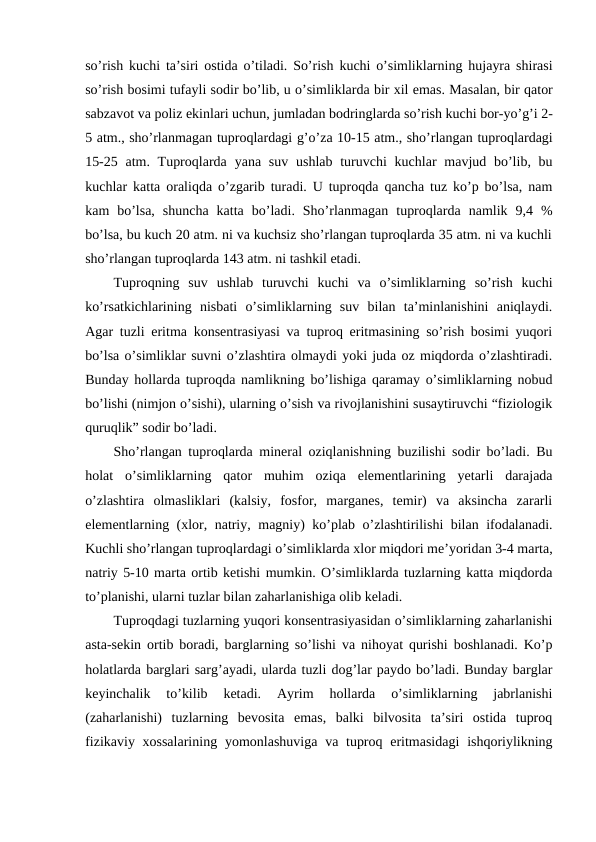 so’rish kuchi ta’siri ostida o’tiladi. So’rish kuchi o’simliklarning hujayra shirasi
so’rish bosimi tufayli sodir bo’lib, u o’simliklarda bir xil emas. Masalan, bir qator
sabzavot va poliz ekinlari uchun, jumladan bodringlarda so’rish kuchi bor-yo’g’i 2-
5 atm., sho’rlanmagan tuproqlardagi g’o’za 10-15 atm., sho’rlangan tuproqlardagi
15-25 atm. Tuproqlarda yana suv ushlab turuvchi kuchlar mavjud bo’lib, bu
kuchlar katta oraliqda o’zgarib turadi. U tuproqda qancha tuz ko’p bo’lsa, nam
kam  bo’lsa,  shuncha  katta  bo’ladi.  Sho’rlanmagan  tuproqlarda  namlik  9,4  %
bo’lsa, bu kuch 20 atm. ni va kuchsiz sho’rlangan tuproqlarda 35 atm. ni va kuchli
sho’rlangan tuproqlarda 143 atm. ni tashkil etadi.   
Tuproqning  suv  ushlab  turuvchi  kuchi  va  o’simliklarning  so’rish  kuchi
ko’rsatkichlarining  nisbati  o’simliklarning  suv  bilan  ta’minlanishini  aniqlaydi.
Agar tuzli eritma konsentrasiyasi va tuproq eritmasining so’rish bosimi yuqori
bo’lsa o’simliklar suvni o’zlashtira olmaydi yoki juda oz miqdorda o’zlashtiradi.
Bunday hollarda tuproqda namlikning bo’lishiga qaramay o’simliklarning nobud
bo’lishi (nimjon o’sishi), ularning o’sish va rivojlanishini susaytiruvchi “fiziologik
quruqlik” sodir bo’ladi. 
Sho’rlangan tuproqlarda mineral oziqlanishning buzilishi sodir bo’ladi. Bu
holat  o’simliklarning  qator  muhim  oziqa  elementlarining  yetarli  darajada
o’zlashtira  olmasliklari  (kalsiy,  fosfor,  marganes,  temir)  va  aksincha  zararli
elementlarning (xlor, natriy, magniy) ko’plab o’zlashtirilishi bilan ifodalanadi.
Kuchli sho’rlangan tuproqlardagi o’simliklarda xlor miqdori me’yoridan 3-4 marta,
natriy 5-10 marta ortib ketishi mumkin. O’simliklarda tuzlarning katta miqdorda
to’planishi, ularni tuzlar bilan zaharlanishiga olib keladi. 
Tuproqdagi tuzlarning yuqori konsentrasiyasidan o’simliklarning zaharlanishi
asta-sekin ortib boradi, barglarning so’lishi va nihoyat qurishi boshlanadi. Ko’p
holatlarda barglari sarg’ayadi, ularda tuzli dog’lar paydo bo’ladi. Bunday barglar
keyinchalik  to’kilib  ketadi.  Ayrim  hollarda  o’simliklarning  jabrlanishi
(zaharlanishi)  tuzlarning  bevosita  emas,  balki  bilvosita  ta’siri  ostida  tuproq
fizikaviy xossalarining  yomonlashuviga  va tuproq eritmasidagi  ishqoriylikning
