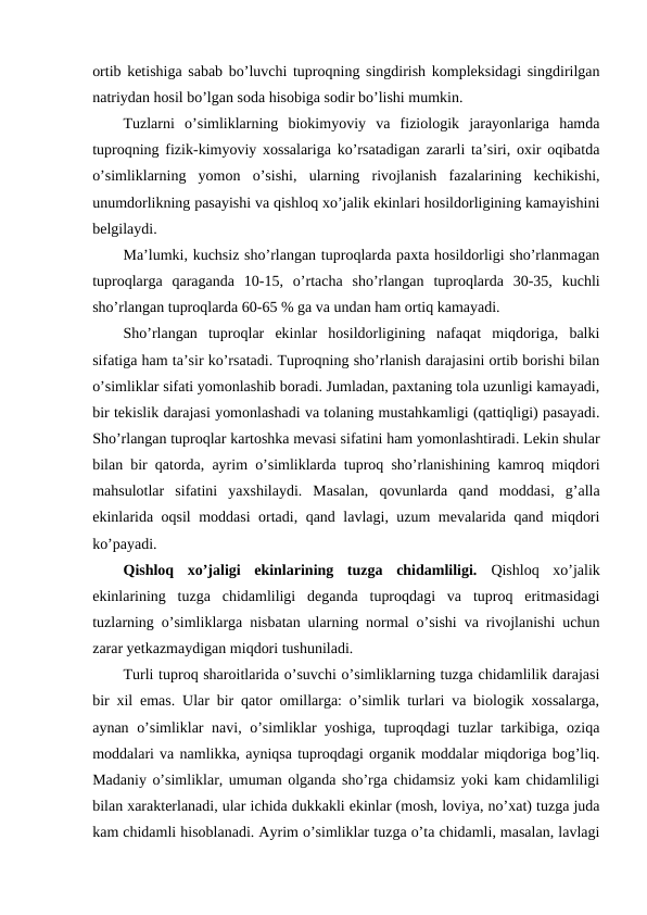 ortib ketishiga sabab bo’luvchi tuproqning singdirish kompleksidagi singdirilgan
natriydan hosil bo’lgan soda hisobiga sodir bo’lishi mumkin. 
Tuzlarni  o’simliklarning  biokimyoviy  va  fiziologik  jarayonlariga  hamda
tuproqning fizik-kimyoviy xossalariga ko’rsatadigan zararli ta’siri, oxir oqibatda
o’simliklarning  yomon  o’sishi,  ularning  rivojlanish  fazalarining  kechikishi,
unumdorlikning pasayishi va qishloq xo’jalik ekinlari hosildorligining kamayishini
belgilaydi. 
Ma’lumki, kuchsiz sho’rlangan tuproqlarda paxta hosildorligi sho’rlanmagan
tuproqlarga  qaraganda  10-15,  o’rtacha  sho’rlangan  tuproqlarda  30-35,  kuchli
sho’rlangan tuproqlarda 60-65 % ga va undan ham ortiq kamayadi. 
Sho’rlangan  tuproqlar  ekinlar  hosildorligining  nafaqat  miqdoriga,  balki
sifatiga ham ta’sir ko’rsatadi. Tuproqning sho’rlanish darajasini ortib borishi bilan
o’simliklar sifati yomonlashib boradi. Jumladan, paxtaning tola uzunligi kamayadi,
bir tekislik darajasi yomonlashadi va tolaning mustahkamligi (qattiqligi) pasayadi.
Sho’rlangan tuproqlar kartoshka mevasi sifatini ham yomonlashtiradi. Lekin shular
bilan bir qatorda, ayrim o’simliklarda tuproq sho’rlanishining kamroq miqdori
mahsulotlar  sifatini  yaxshilaydi.  Masalan,  qovunlarda  qand  moddasi,  g’alla
ekinlarida oqsil moddasi ortadi, qand lavlagi, uzum mevalarida qand miqdori
ko’payadi.
Qishloq  xo’jaligi  ekinlarining  tuzga  chidamliligi. Qishloq  xo’jalik
ekinlarining  tuzga  chidamliligi  deganda  tuproqdagi  va  tuproq  eritmasidagi
tuzlarning o’simliklarga nisbatan ularning normal o’sishi va rivojlanishi uchun
zarar yetkazmaydigan miqdori tushuniladi. 
Turli tuproq sharoitlarida o’suvchi o’simliklarning tuzga chidamlilik darajasi
bir xil emas. Ular bir qator omillarga: o’simlik turlari va biologik xossalarga,
aynan o’simliklar navi, o’simliklar yoshiga, tuproqdagi tuzlar tarkibiga, oziqa
moddalari va namlikka, ayniqsa tuproqdagi organik moddalar miqdoriga bog’liq.
Madaniy o’simliklar, umuman olganda sho’rga chidamsiz yoki kam chidamliligi
bilan xarakterlanadi, ular ichida dukkakli ekinlar (mosh, loviya, no’xat) tuzga juda
kam chidamli hisoblanadi. Ayrim o’simliklar tuzga o’ta chidamli, masalan, lavlagi

