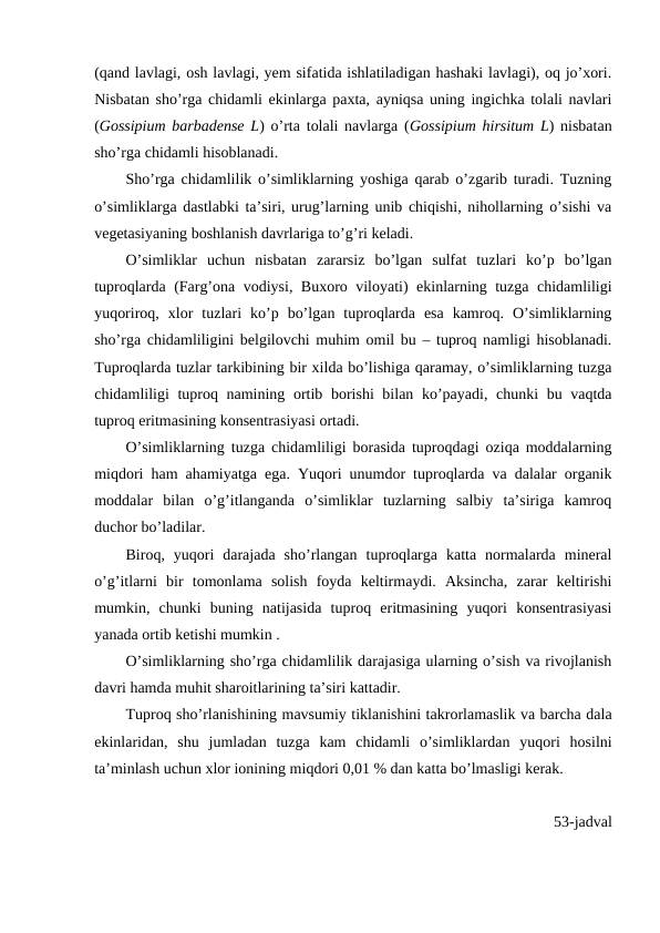 (qand lavlagi, osh lavlagi, yem sifatida ishlatiladigan hashaki lavlagi), oq jo’xori.
Nisbatan sho’rga chidamli ekinlarga paxta, ayniqsa uning ingichka tolali navlari
(Gossipium barbadense L) o’rta tolali navlarga (Gossipium hirsitum L) nisbatan
sho’rga chidamli hisoblanadi.
Sho’rga chidamlilik o’simliklarning yoshiga qarab o’zgarib turadi. Tuzning
o’simliklarga dastlabki ta’siri, urug’larning unib chiqishi, nihollarning o’sishi va
vegetasiyaning boshlanish davrlariga to’g’ri keladi. 
O’simliklar  uchun  nisbatan  zararsiz  bo’lgan  sulfat  tuzlari  ko’p  bo’lgan
tuproqlarda (Farg’ona vodiysi, Buxoro viloyati) ekinlarning tuzga chidamliligi
yuqoriroq,  xlor  tuzlari  ko’p  bo’lgan  tuproqlarda  esa  kamroq.  O’simliklarning
sho’rga chidamliligini belgilovchi muhim omil bu – tuproq namligi hisoblanadi.
Tuproqlarda tuzlar tarkibining bir xilda bo’lishiga qaramay, o’simliklarning tuzga
chidamliligi tuproq namining ortib borishi  bilan ko’payadi, chunki  bu vaqtda
tuproq eritmasining konsentrasiyasi ortadi.
O’simliklarning tuzga chidamliligi borasida tuproqdagi oziqa moddalarning
miqdori ham ahamiyatga ega. Yuqori unumdor tuproqlarda va dalalar organik
moddalar  bilan  o’g’itlanganda  o’simliklar  tuzlarning  salbiy  ta’siriga  kamroq
duchor bo’ladilar. 
Biroq,  yuqori  darajada  sho’rlangan  tuproqlarga  katta  normalarda  mineral
o’g’itlarni  bir  tomonlama  solish  foyda  keltirmaydi.  Aksincha,  zarar  keltirishi
mumkin,  chunki  buning  natijasida  tuproq  eritmasining  yuqori  konsentrasiyasi
yanada ortib ketishi mumkin .
O’simliklarning sho’rga chidamlilik darajasiga ularning o’sish va rivojlanish
davri hamda muhit sharoitlarining ta’siri kattadir. 
Tuproq sho’rlanishining mavsumiy tiklanishini takrorlamaslik va barcha dala
ekinlaridan,  shu  jumladan  tuzga  kam  chidamli  o’simliklardan  yuqori  hosilni
ta’minlash uchun xlor ionining miqdori 0,01 % dan katta bo’lmasligi kerak. 
53-jadval
