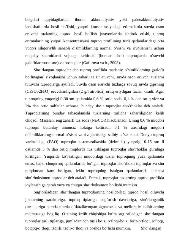 belgilari  quyidagilardan  iborat:  akkumulyativ  yoki  paleoakkumulyativ
landshaftlarda hosil  bo’lishi, yuqori  konsentrasiyadagi  eritmalarda  suvda  oson
eruvchi  tuzlarning  tuproq  hosil  bo’lish  jarayonlarida  ishtirok  etishi,  tuproq
eritmalarining yuqori konsentrasiyasi tuproq profilining turli qatlamlaridagi o’ta
yuqori ishqoriylik sababli o’simliklarning normal o’sishi va rivojlanishi uchun
noqulay  sharoitlarni  vujudga  keltirishi  (bundan  sho’r  tuproqlarda  o’suvchi
galofitlar mustasno) va boshqalar (Gafurova va b., 2003).
Sho’rlangan tuproqlar deb tuproq profilida madaniy o’simliklarning (galofit
bo’lmagan) rivojlanishi uchun zaharli ta’sir etuvchi, suvda oson eruvchi tuzlarni
tutuvchi tuproqlarga aytiladi. Suvda oson eruvchi tuzlarga sovuq suvda gipsning
(CaSO4∙2H2O) eruvchanligidan (2 g/l atrofida) ortiq eriydigan tuzlar kiradi. Agar
tuproqning yuqorigi 0-30 sm qatlamida 0,6 % ortiq soda, 0,1 % dan ortiq xlor va
2% dan ortiq sulfatlar uchrasa, bunday sho’r tuproqlar sho’rhoklar deb ataladi.
Tuproqlarning  bunday  tabaqalanishi  tuzlarning  turlicha  zaharliligidan  kelib
chiqadi. Masalan, eng zaharli tuz soda (Na2CO3) hisoblanadi. Uning 0,6 % miqdori
tuproqni  butunlay  unumsiz  holatga  keltiradi,  0,1  %  atrofidagi  miqdori
o’simliklarning normal o’sishi va rivojlanishiga salbiy ta’sir etadi. Dunyo tuproq
xaritasidagi  (FAO)  tuproqlar  sistemastikasida  (tizimida)  yuqorigi  0-15  sm  li
qatlamda 3 % dan ortiq miqdorda tuz ushlagan tuproqlar sho’rhoklar guruhiga
kiritilgan. Yuqorida ko’rsatilgan miqdordagi tuzlar tuproqning yuza qatlamida
emas, balki chuqurroq qatlamlarida bo’lgan tuproqlar sho’rhokli tuproqlar va shu
miqdordan  kam  bo’lgan,  lekin  tuproqning  istalgan  qatlamlarida  uchrasa
sho’rhoksimon tuproqlar deb ataladi. Demak, tuproqlar tuzlarning tuproq profilida
joylanishiga qarab yuza va chuqur sho’rhoksimon bo’lishi mumkin.
Sug’oriladigan sho’rlangan tuproqlarning hosildorligi tuproq hosil qiluvchi
jinslarning  xarakteriga,  tuproq  tiplariga,  sug’orish  davrlariga,  sho’rlanganlik
darajalariga hamda ularda o’tkazilayotgan agrotexnik va meliorativ tadbirlarning
majmuasiga bog’liq. O’zining kelib chiqishiga ko’ra sug’oriladigan sho’rlangan
tuproqlar turli tiplariga, jumladan och tusli bo’z, o’tloqi-bo’z, bo’z-o’tloqi, o’tloqi,
botqoq-o’tloqi, taqirli, taqir-o’tloqi va boshqa bo’lishi mumkin. 
Sho’rlangan
