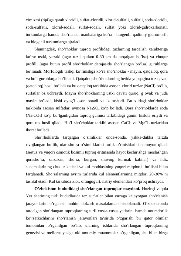 ximizmi (tipi)ga qarab xloridli, sulfat-xloridli, xlorid-sulfatli, sulfatli, soda-xloridli,
soda-sulfatli,  xlorid-sodali,  sulfat-sodali,  sulfat  yoki  xlorid-gidrokarbonatli
turkumlarga hamda sho’rlanish manbalariga ko’ra - litogenli, qadimiy gidromorfli
va biogenli turkumlarga ajraladi. 
Shuningdek, sho’rhoklar tuproq profilidagi tuzlarning tarqalish xarakteriga
ko’ra: ustki, yuzaki (agar tuzli qatlam 0-30 sm da tarqalgan bo’lsa) va chuqur
profilli (agar butun profil sho’rhoklar darajasida sho’rlangan bo’lsa) guruhlarga
bo’linadi. Morfologik tashqi ko’rinishga ko’ra sho’rhoklar - mayin, qatqaloq, qora
va ho’l guruhlarga bo’linadi. Qatqaloq sho’rhoklarning betida yupqagina tuz qavati
(qatqaloq) hosil bo’ladi va bu qatqaloq tarkibida asosan xlorid tuzlar (NaCl) bo’lib,
sulfatlar oz uchraydi. Mayin sho’rhoklarning ustki qavati quruq, g’ovak va juda
mayin bo’ladi, kishi oyog’i oson botadi va iz tushadi. Bu xildagi sho’rhoklar
tarkibida asosan sulfatlar, ayniqsa Na2SO4  ko’p bo’ladi. Qora sho’rhoklarda soda
(Na2CO3) ko’p bo’lganligidan tuproq gumusi tarkibidagi gumin kislota eriydi va
qora tus hosil qiladi. Ho’l sho’rhoklar tarkibi asosan CaCl2  va MgCl2  tuzlaridan
iborat bo’ladi.
Sho’rhoklarda  tarqalgan  o’simliklar  onda-sonda,  yakka-dukka  tarzda
rivojlangan bo’lib, ular sho’ra o’simliklarini turlik o’rinishlarini namoyon qiladi
(sertuz va yuqori osmotik bosimli tuproq eritmasida hayot kechirishga moslashgan
qorasho’ra,  sarsazan,  sho’ra,  burgan,  shuvoq,  kurmak  kabilar)  va  ildiz
sistemalarining chuqur ketishi va kul moddasining yuqori miqdorda bo’lishi bilan
farqlanadi. Sho’ralarning ayrim turlarida kul elementlarining miqdori 20-30% ni
tashkil etadi. Kul tarkibida xlor, oltingugurt, natriy elementlari ko’proq uchraydi.
O’zbekiston hududidagi sho’rlangan tuproqlar maydoni. Hozirgi vaqtda
Yer sharining turli hududlarida tez sur’atlar bilan yuzaga kelayotgan sho’rlanish
jarayonlarini o’rganish muhim dolzarb masalalardan hisoblanadi. O’zbekistonda
tarqalgan sho’rlangan tuproqlarning turli xossa-xususiyatlarini hamda unumdorlik
ko’rsatkichlarini  sho’rlanish  jarayonlari  ta’sirida  o’zgarishi  bir  qator  olimlar
tomonidan  o’rganilgan  bo’lib,  ularning  ishlarida  sho’rlangan  tuproqlarning
genezisi va meliorasiyasiga oid umumiy muammolar o’rganilgan, shu bilan birga
