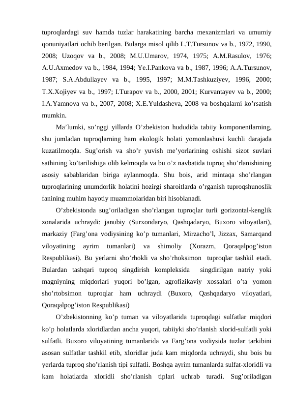 tuproqlardagi suv hamda tuzlar harakatining barcha mexanizmlari va umumiy
qonuniyatlari ochib berilgan. Bularga misol qilib L.T.Tursunov va b., 1972, 1990,
2008;  Uzoqov  va  b.,  2008;  M.U.Umarov,  1974,  1975;  A.M.Rasulov,  1976;
A.U.Axmedov va b., 1984, 1994; Ye.I.Pankova va b., 1987, 1996; A.A.Tursunov,
1987;  S.A.Abdullayev  va  b.,  1995,  1997;  M.M.Tashkuziyev,  1996,  2000;
T.X.Xojiyev va b., 1997; I.Turapov va b., 2000, 2001; Kurvantayev va b., 2000;
I.A.Yamnova va b., 2007, 2008; X.E.Yuldasheva, 2008 va boshqalarni ko’rsatish
mumkin. 
Ma’lumki, so’nggi yillarda O’zbekiston hududida tabiiy komponentlarning,
shu jumladan tuproqlarning ham ekologik holati yomonlashuvi kuchli darajada
kuzatilmoqda.  Sug’orish  va  sho’r  yuvish  me’yorlarining  oshishi  sizot  suvlari
sathining ko’tarilishiga olib kelmoqda va bu o’z navbatida tuproq sho’rlanishining
asosiy  sabablaridan  biriga  aylanmoqda.  Shu  bois,  arid  mintaqa  sho’rlangan
tuproqlarining unumdorlik holatini hozirgi sharoitlarda o’rganish tuproqshunoslik
fanining muhim hayotiy muammolaridan biri hisoblanadi.
O’zbekistonda sug’oriladigan sho’rlangan tuproqlar turli gorizontal-kenglik
zonalarida  uchraydi:  janubiy  (Surxondaryo,  Qashqadaryo,  Buxoro  viloyatlari),
markaziy (Farg’ona vodiysining ko’p tumanlari, Mirzacho’l, Jizzax, Samarqand
viloyatining  ayrim  tumanlari)  va  shimoliy  (Xorazm,  Qoraqalpog’iston
Respublikasi). Bu yerlarni sho’rhokli va sho’rhoksimon  tuproqlar tashkil etadi.
Bulardan  tashqari  tuproq  singdirish  kompleksida   singdirilgan  natriy  yoki
magniyning  miqdorlari  yuqori  bo’lgan,  agrofizikaviy  xossalari  o’ta  yomon
sho’rtobsimon  tuproqlar  ham  uchraydi  (Buxoro,  Qashqadaryo  viloyatlari,
Qoraqalpog’iston Respublikasi)
O’zbekistonning ko’p tuman va viloyatlarida tuproqdagi sulfatlar miqdori
ko’p holatlarda xloridlardan ancha yuqori, tabiiyki sho’rlanish xlorid-sulfatli yoki
sulfatli. Buxoro viloyatining tumanlarida va Farg’ona vodiysida tuzlar tarkibini
asosan sulfatlar tashkil etib, xloridlar juda kam miqdorda uchraydi, shu bois bu
yerlarda tuproq sho’rlanish tipi sulfatli. Boshqa ayrim tumanlarda sulfat-xloridli va
kam  holatlarda  xloridli  sho’rlanish  tiplari  uchrab  turadi.  Sug’oriladigan

