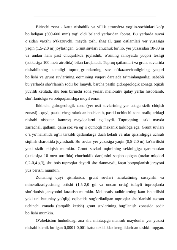 Birinchi zona - katta nishablik va yillik atmosfera yog’in-sochinlari ko’p
bo’ladigan (500-600 mm) tog’ oldi baland yerlaridan iborat. Bu yerlarda suvni
o’zidan yaxshi o’tkazuvchi, mayda tosh, shag’al, qum qatlamlari yer yuzasiga
yaqin (1,5-2,0 m) joylashgan. Grunt suvlari chuchuk bo’lib, yer yuzasidan 10-30 m
va  undan  ham  past  chuqurlikda  joylashib,  o’zining  nihoyatda  yuqori  tezligi
(sutkasiga 100 metr atrofida) bilan farqlanadi. Tuproq qatlamlari va grunt suvlarida
nishablikning  kattaligi  tuproq-gruntlarning  suv  o’tkazuvchanligining  yuqori
bo’lishi va grunt suvlarining oqimining yuqori darajada ta’minlanganligi sababli
bu yerlarda sho’rlanish sodir bo’lmaydi, barcha pastki gidrogeologik zonaga oqizib
yuvilib ketiladi, shu bois birinchi zona yerlari meliorativ qulay yerlar hisoblanib,
sho’rlanishga va botqoqlanishga moyil emas.
Ikkinchi gidrogeologik zona (yer osti suvlarining yer ustiga sizib chiqish
zonasi) - quyi, pastki chegaralaridan boshlanib, pastki uchinchi zona oraliqlaridagi
nishabi  nisbatan  kamroq  maydonlarni  egallaydi.  Tuproqning  ustki  mayda
zarrachali qatlami, qalin soz va og’ir qumoqli mexanik tarkibga ega. Grunt suvlari
o’z yo’nalishida og’ir tarkibli qatlamlarga duch keladi va ular qarshiligiga uchrab
siqilish sharoitida joylashadi. Bu suvlar yer yuzasiga yaqin (0,5-2,0 m) ko’tarilishi
yoki  sizib  chiqish  mumkin.  Grunt  suvlari  oqimining  sekinligiga  qaramasdan
(sutkasiga 10 metr atrofida) chuchuklik darajasini saqlab qolgan (tuzlar miqdori
0,2-0,4 g/l), shu bois tuproqlar deyarli sho’rlanmaydi, faqat botqoqlanish jarayoni
yuz berishi mumkin.
Zonaning  quyi  qismlarida,  grunt  suvlari  harakatining  susayishi  va
mineralizasiyasining  ortishi  (1,5-2,0  g/l  va  undan  ortiq)  tufayli  tuproqlarda
sho’rlanish jarayonini kuzatish mumkin. Meliorativ tadbirlarning kam ishlatilishi
yoki uni butunlay yo’qligi oqibatida sug’oriladigan tuproqlar sho’rlanishi asosan
uchinchi  zonada  (tarqalib  ketish)  grunt  suvlarining  bug’lanish  zonasida  sodir
bo’lishi mumkin.
O’zbekiston hududidagi ana shu mintaqaga mansub maydonlar yer yuzasi
nishabi kichik bo’lgan 0,0001-0,001 katta tekisliklar kengliklaridan tashkil topgan.
