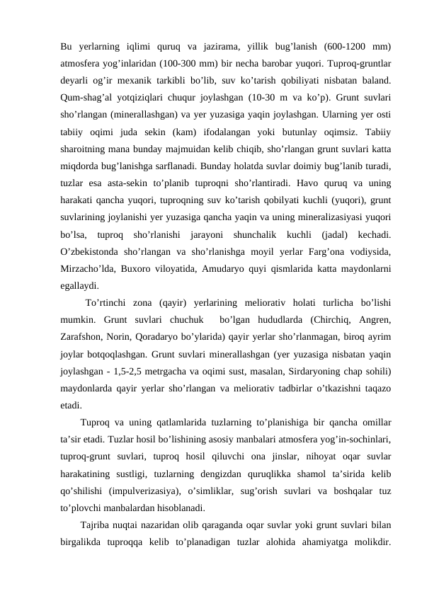 Bu  yerlarning  iqlimi  quruq  va  jazirama,  yillik  bug’lanish  (600-1200  mm)
atmosfera yog’inlaridan (100-300 mm) bir necha barobar yuqori. Tuproq-gruntlar
deyarli og’ir mexanik tarkibli bo’lib, suv ko’tarish qobiliyati nisbatan baland.
Qum-shag’al yotqiziqlari chuqur joylashgan (10-30 m va ko’p). Grunt suvlari
sho’rlangan (minerallashgan) va yer yuzasiga yaqin joylashgan. Ularning yer osti
tabiiy  oqimi  juda  sekin  (kam)  ifodalangan  yoki  butunlay  oqimsiz.  Tabiiy
sharoitning mana bunday majmuidan kelib chiqib, sho’rlangan grunt suvlari katta
miqdorda bug’lanishga sarflanadi. Bunday holatda suvlar doimiy bug’lanib turadi,
tuzlar  esa  asta-sekin  to’planib  tuproqni  sho’rlantiradi.  Havo  quruq  va  uning
harakati qancha yuqori, tuproqning suv ko’tarish qobilyati kuchli (yuqori), grunt
suvlarining joylanishi yer yuzasiga qancha yaqin va uning mineralizasiyasi yuqori
bo’lsa,  tuproq  sho’rlanishi  jarayoni  shunchalik  kuchli  (jadal)  kechadi.
O’zbekistonda  sho’rlangan  va  sho’rlanishga  moyil  yerlar  Farg’ona  vodiysida,
Mirzacho’lda, Buxoro viloyatida, Amudaryo quyi qismlarida katta maydonlarni
egallaydi.
To’rtinchi  zona  (qayir)  yerlarining  meliorativ  holati  turlicha  bo’lishi
mumkin.  Grunt  suvlari  chuchuk   bo’lgan  hududlarda  (Chirchiq,  Angren,
Zarafshon, Norin, Qoradaryo bo’ylarida) qayir yerlar sho’rlanmagan, biroq ayrim
joylar botqoqlashgan. Grunt suvlari minerallashgan (yer yuzasiga nisbatan yaqin
joylashgan - 1,5-2,5 metrgacha va oqimi sust, masalan, Sirdaryoning chap sohili)
maydonlarda qayir yerlar sho’rlangan va meliorativ tadbirlar o’tkazishni taqazo
etadi.
Tuproq va uning qatlamlarida tuzlarning to’planishiga bir qancha omillar
ta’sir etadi. Tuzlar hosil bo’lishining asosiy manbalari atmosfera yog’in-sochinlari,
tuproq-grunt  suvlari,  tuproq  hosil  qiluvchi  ona  jinslar,  nihoyat  oqar  suvlar
harakatining  sustligi,  tuzlarning  dengizdan  quruqlikka  shamol  ta’sirida  kelib
qo’shilishi  (impulverizasiya),  o’simliklar,  sug’orish  suvlari  va  boshqalar  tuz
to’plovchi manbalardan hisoblanadi.
Tajriba nuqtai nazaridan olib qaraganda oqar suvlar yoki grunt suvlari bilan
birgalikda  tuproqqa  kelib  to’planadigan  tuzlar  alohida  ahamiyatga  molikdir.
