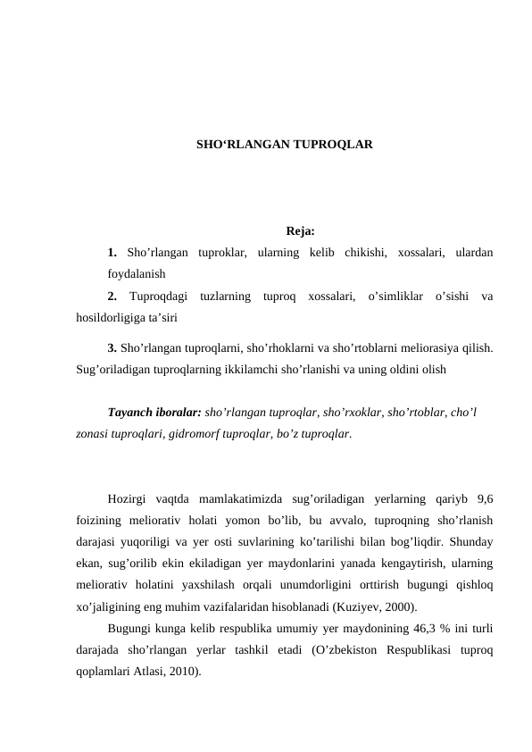 SHO‘RLANGAN TUPROQLAR
Reja:
1. Sho’rlangan  tuproklar,  ularning  kelib  chikishi,  xossalari,  ulardan
foydalanish 
2. Tuproqdagi  tuzlarning  tuproq  xossalari,  o’simliklar  o’sishi  va
hosildorligiga ta’siri
3. Sho’rlangan tuproqlarni, sho’rhoklarni va sho’rtoblarni meliorasiya qilish.
Sug’oriladigan tuproqlarning ikkilamchi sho’rlanishi va uning oldini olish
Tayanch iboralar: sho’rlangan tuproqlar, sho’rxoklar, sho’rtoblar, cho’l 
zonasi tuproqlari, gidromorf tuproqlar, bo’z tuproqlar.
Hozirgi  vaqtda  mamlakatimizda  sug’oriladigan  yerlarning  qariyb  9,6
foizining  meliorativ  holati  yomon  bo’lib,  bu  avvalo,  tuproqning  sho’rlanish
darajasi yuqoriligi va yer osti suvlarining ko’tarilishi bilan bog’liqdir. Shunday
ekan, sug’orilib ekin ekiladigan yer maydonlarini yanada kengaytirish, ularning
meliorativ  holatini  yaxshilash  orqali  unumdorligini  orttirish  bugungi  qishloq
xo’jaligining eng muhim vazifalaridan hisoblanadi (Kuziyev, 2000).
Bugungi kunga kelib respublika umumiy yer maydonining 46,3 % ini turli
darajada  sho’rlangan  yerlar  tashkil  etadi  (O’zbekiston  Respublikasi  tuproq
qoplamlari Atlasi, 2010).
