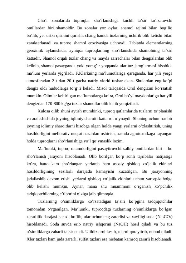 Cho’l  zonalarida  tuproqlar  sho’rlanishiga  kuchli  ta’sir  ko’rsatuvchi
omillardan biri shamoldir. Bu zonalar yoz oylari shamol rejimi bilan bog’liq
bo’lib, yer ustki qismini qurishi, chang hamda tuzlarning uchirib olib ketishi bilan
xarakterlanadi va tuproq shamol eroziyasiga uchraydi. Tabiatda elementlarning
geoximik  aylanishida,  ayniqsa  tuproqlarning  sho’rlanishida  shamolning  ta’siri
kattadir. Shamol orqali tuzlar chang va mayda zarrachalar bilan dengizlardan olib
kelinib, shamol pasayganda yoki yomg’ir yoqqanda ular tuz jamg’armasi hisobida
ma’lum yerlarda yig’iladi. F.Klarkning ma’lumotlariga qaraganda, har yili yerga
atmosferadan 2 t dan 20 t gacha natriy xlorid tushar ekan. Shulardan eng ko’pi
dengiz oldi  hududlarga to’g’ri keladi. Misol tariqasida Orol dengizini ko’rsatish
mumkin. Olimlar keltirilgan ma’lumotlarga ko’ra, Orol bo’yi maydonlariga har yili
dengizdan 170-800 kg/ga tuzlar shamollar olib kelib yotqiziladi.
Xulosa qilib shuni aytish mumkinki, tuproq qatlamlarida tuzlarni to’planishi
va aralashishida joyning iqlimiy sharoiti katta rol o’ynaydi. Shuning uchun har bir
joyning iqlimiy sharoitlarni hisobga olgan holda yangi yerlarni o’zlashtirish, uning
hosildorligini meliorativ nuqtai nazardan oshirish, xamda agrotexnikaga tayangan
holda tuproqlarni sho’rlanishiga yo’l qo’ymaslik lozim.
Ma’lumki, tuproq unumdorligini pasaytiruvchi salbiy omillardan biri – bu
sho’rlanish  jarayoni  hisoblanadi.  Olib borilgan ko’p sonli  tajribalar  natijasiga
ko’ra,  hatto  kam  sho’rlangan  yerlarda  ham  asosiy  qishloq  xo’jalik  ekinlari
hosildorligining  sezilarli  darajada  kamayishi  kuzatilgan.  Bu  jarayonning
jadallashib davom etishi yerlarni qishloq xo’jalik ekinlari uchun yaroqsiz holga
olib  kelishi  mumkin.  Aynan  mana  shu  muammoni  o’rganish  ko’pchilik
tadqiqotchilarning e’tiborini o’ziga jalb qilmoqda.
Tuzlarning  o’simliklarga  ko’rsatadigan  ta’siri  ko’pgina  tadqiqotchilar
tomonidan o’rganilgan. Ma’lumki, tuproqdagi tuzlarning o’simliklarga bo’lgan
zararlilik darajasi har xil bo’lib, ular uchun eng zararlisi va xavfligi soda (Na2CO3)
hisoblanadi. Soda suvda  erib natriy ishqorini  (NaOH) hosil  qiladi  va bu tuz
o’simliklarga zaharli ta’sir etadi. U ildizlarni kesib, ularni qoraytirib, nobud qiladi.
Xlor tuzlari ham juda zararli, sulfat tuzlari esa nisbatan kamroq zararli hisoblanadi.
