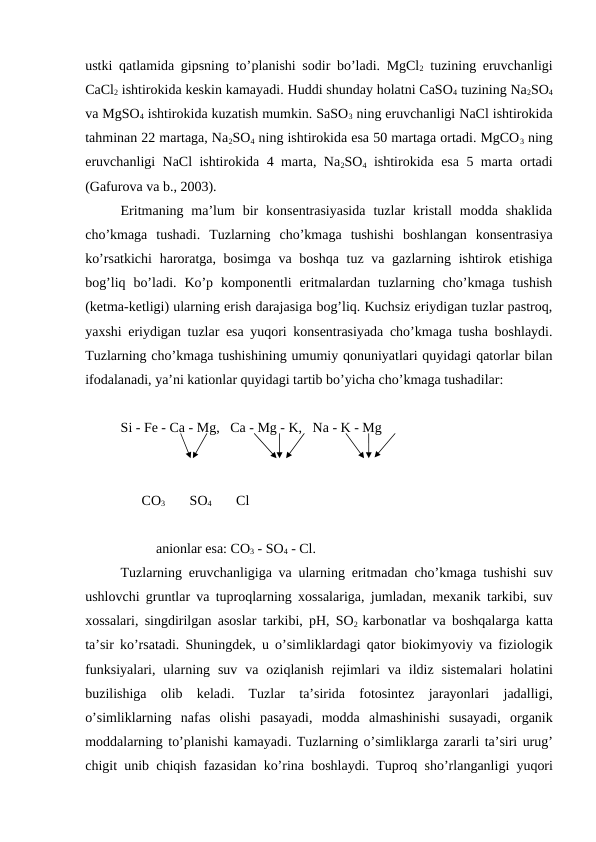 ustki qatlamida gipsning to’planishi sodir bo’ladi. MgCl2 tuzining eruvchanligi
CaCl2 ishtirokida keskin kamayadi. Huddi shunday holatni CaSO4 tuzining Na2SO4
va MgSO4 ishtirokida kuzatish mumkin. SaSO3 ning eruvchanligi NaCl ishtirokida
tahminan 22 martaga, Na2SO4 ning ishtirokida esa 50 martaga ortadi. MgCO3 ning
eruvchanligi NaCl ishtirokida 4 marta, Na2SO4 ishtirokida esa 5 marta ortadi
(Gafurova va b., 2003).
Eritmaning ma’lum  bir  konsentrasiyasida  tuzlar  kristall  modda shaklida
cho’kmaga  tushadi.  Tuzlarning  cho’kmaga  tushishi  boshlangan  konsentrasiya
ko’rsatkichi  haroratga, bosimga va boshqa  tuz va gazlarning ishtirok etishiga
bog’liq  bo’ladi.  Ko’p  komponentli  eritmalardan tuzlarning cho’kmaga  tushish
(ketma-ketligi) ularning erish darajasiga bog’liq. Kuchsiz eriydigan tuzlar pastroq,
yaxshi eriydigan tuzlar esa yuqori konsentrasiyada cho’kmaga tusha boshlaydi.
Tuzlarning cho’kmaga tushishining umumiy qonuniyatlari quyidagi qatorlar bilan
ifodalanadi, ya’ni kationlar quyidagi tartib bo’yicha cho’kmaga tushadilar:
Si - Fe - Ca - Mg,   Ca - Mg - K,   Na - K - Mg
      CO3       SO4       Cl
anionlar esa: CO3 - SO4 - Cl.  
Tuzlarning eruvchanligiga va ularning eritmadan cho’kmaga tushishi suv
ushlovchi gruntlar va tuproqlarning xossalariga, jumladan, mexanik tarkibi, suv
xossalari, singdirilgan asoslar tarkibi, pH, SO2 karbonatlar va boshqalarga katta
ta’sir ko’rsatadi. Shuningdek, u o’simliklardagi qator biokimyoviy va fiziologik
funksiyalari,  ularning suv va oziqlanish rejimlari va ildiz sistemalari holatini
buzilishiga olib keladi.  Tuzlar ta’sirida fotosintez jarayonlari jadalligi,
o’simliklarning nafas olishi pasayadi,  modda almashinishi susayadi,  organik
moddalarning to’planishi kamayadi. Tuzlarning o’simliklarga zararli ta’siri urug’
chigit unib chiqish fazasidan ko’rina boshlaydi. Tuproq sho’rlanganligi yuqori
