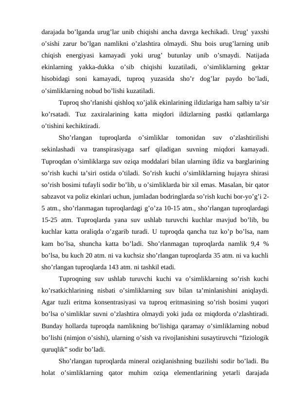darajada bo’lganda urug’lar unib chiqishi ancha davrga kechikadi. Urug’ yaxshi
o’sishi zarur bo’lgan namlikni o’zlashtira olmaydi. Shu bois urug’larning unib
chiqish energiyasi kamayadi yoki urug’ butunlay unib o’smaydi.  Natijada
ekinlarning yakka-dukka o’sib chiqishi kuzatiladi,  o’simliklarning gektar
hisobidagi soni kamayadi,  tuproq yuzasida sho’r dog’lar paydo bo’ladi,
o’simliklarning nobud bo’lishi kuzatiladi. 
Tuproq sho’rlanishi qishloq xo’jalik ekinlarining ildizlariga ham salbiy ta’sir
ko’rsatadi.  Tuz zaxiralarining katta miqdori ildizlarning pastki qatlamlarga
o’tishini kechiktiradi. 
Sho’rlangan 
tuproqlarda 
o’simliklar 
tomonidan 
suv 
o’zlashtirilishi
sekinlashadi va transpirasiyaga sarf qiladigan suvning miqdori kamayadi.
Tuproqdan o’simliklarga suv oziqa moddalari bilan ularning ildiz va barglarining
so’rish kuchi ta’siri ostida o’tiladi. So’rish kuchi o’simliklarning hujayra shirasi
so’rish bosimi tufayli sodir bo’lib, u o’simliklarda bir xil emas. Masalan, bir qator
sabzavot va poliz ekinlari uchun, jumladan bodringlarda so’rish kuchi bor-yo’g’i 2-
5 atm., sho’rlanmagan tuproqlardagi g’o’za 10-15 atm., sho’rlangan tuproqlardagi
15-25 atm. Tuproqlarda yana suv ushlab turuvchi kuchlar mavjud bo’lib, bu
kuchlar katta oraliqda o’zgarib turadi. U tuproqda qancha tuz ko’p bo’lsa, nam
kam  bo’lsa,  shuncha  katta  bo’ladi.  Sho’rlanmagan  tuproqlarda  namlik  9,4  %
bo’lsa, bu kuch 20 atm. ni va kuchsiz sho’rlangan tuproqlarda 35 atm. ni va kuchli
sho’rlangan tuproqlarda 143 atm. ni tashkil etadi.   
Tuproqning  suv  ushlab  turuvchi  kuchi  va  o’simliklarning  so’rish  kuchi
ko’rsatkichlarining  nisbati  o’simliklarning  suv  bilan  ta’minlanishini  aniqlaydi.
Agar tuzli eritma konsentrasiyasi va tuproq eritmasining so’rish bosimi yuqori
bo’lsa o’simliklar suvni o’zlashtira olmaydi yoki juda oz miqdorda o’zlashtiradi.
Bunday hollarda tuproqda namlikning bo’lishiga qaramay o’simliklarning nobud
bo’lishi (nimjon o’sishi), ularning o’sish va rivojlanishini susaytiruvchi “fiziologik
quruqlik” sodir bo’ladi. 
Sho’rlangan tuproqlarda mineral oziqlanishning buzilishi sodir bo’ladi. Bu
holat  o’simliklarning  qator  muhim  oziqa  elementlarining  yetarli  darajada
