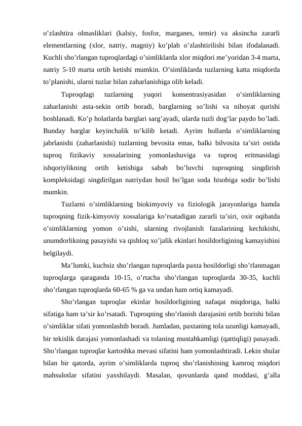 o’zlashtira  olmasliklari  (kalsiy,  fosfor,  marganes,  temir)  va  aksincha  zararli
elementlarning (xlor, natriy, magniy) ko’plab o’zlashtirilishi bilan ifodalanadi.
Kuchli sho’rlangan tuproqlardagi o’simliklarda xlor miqdori me’yoridan 3-4 marta,
natriy 5-10 marta ortib ketishi mumkin. O’simliklarda tuzlarning katta miqdorda
to’planishi, ularni tuzlar bilan zaharlanishiga olib keladi. 
Tuproqdagi  tuzlarning  yuqori  konsentrasiyasidan  o’simliklarning
zaharlanishi  asta-sekin  ortib  boradi,  barglarning  so’lishi  va  nihoyat  qurishi
boshlanadi. Ko’p holatlarda barglari sarg’ayadi, ularda tuzli dog’lar paydo bo’ladi.
Bunday  barglar  keyinchalik  to’kilib  ketadi.  Ayrim  hollarda  o’simliklarning
jabrlanishi (zaharlanishi) tuzlarning bevosita emas, balki bilvosita ta’siri ostida
tuproq  fizikaviy  xossalarining  yomonlashuviga  va  tuproq  eritmasidagi
ishqoriylikning  ortib  ketishiga  sabab  bo’luvchi  tuproqning  singdirish
kompleksidagi singdirilgan natriydan hosil bo’lgan soda hisobiga sodir bo’lishi
mumkin. 
Tuzlarni  o’simliklarning  biokimyoviy  va  fiziologik  jarayonlariga  hamda
tuproqning fizik-kimyoviy xossalariga ko’rsatadigan zararli ta’siri, oxir oqibatda
o’simliklarning  yomon  o’sishi,  ularning  rivojlanish  fazalarining  kechikishi,
unumdorlikning pasayishi va qishloq xo’jalik ekinlari hosildorligining kamayishini
belgilaydi. 
Ma’lumki, kuchsiz sho’rlangan tuproqlarda paxta hosildorligi sho’rlanmagan
tuproqlarga  qaraganda  10-15,  o’rtacha  sho’rlangan  tuproqlarda  30-35,  kuchli
sho’rlangan tuproqlarda 60-65 % ga va undan ham ortiq kamayadi. 
Sho’rlangan  tuproqlar  ekinlar  hosildorligining  nafaqat  miqdoriga,  balki
sifatiga ham ta’sir ko’rsatadi. Tuproqning sho’rlanish darajasini ortib borishi bilan
o’simliklar sifati yomonlashib boradi. Jumladan, paxtaning tola uzunligi kamayadi,
bir tekislik darajasi yomonlashadi va tolaning mustahkamligi (qattiqligi) pasayadi.
Sho’rlangan tuproqlar kartoshka mevasi sifatini ham yomonlashtiradi. Lekin shular
bilan bir qatorda, ayrim o’simliklarda tuproq sho’rlanishining kamroq miqdori
mahsulotlar  sifatini  yaxshilaydi.  Masalan,  qovunlarda  qand  moddasi,  g’alla
