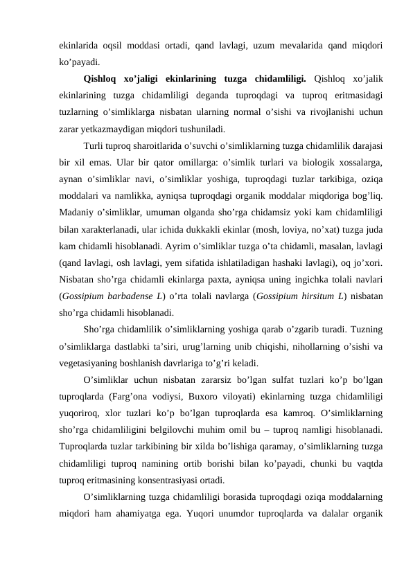 ekinlarida oqsil moddasi ortadi, qand lavlagi, uzum mevalarida qand miqdori
ko’payadi.
Qishloq  xo’jaligi  ekinlarining  tuzga  chidamliligi. Qishloq  xo’jalik
ekinlarining  tuzga  chidamliligi  deganda  tuproqdagi  va  tuproq  eritmasidagi
tuzlarning o’simliklarga nisbatan ularning normal o’sishi va rivojlanishi uchun
zarar yetkazmaydigan miqdori tushuniladi. 
Turli tuproq sharoitlarida o’suvchi o’simliklarning tuzga chidamlilik darajasi
bir xil emas. Ular bir qator omillarga: o’simlik turlari va biologik xossalarga,
aynan o’simliklar navi, o’simliklar yoshiga, tuproqdagi tuzlar tarkibiga, oziqa
moddalari va namlikka, ayniqsa tuproqdagi organik moddalar miqdoriga bog’liq.
Madaniy o’simliklar, umuman olganda sho’rga chidamsiz yoki kam chidamliligi
bilan xarakterlanadi, ular ichida dukkakli ekinlar (mosh, loviya, no’xat) tuzga juda
kam chidamli hisoblanadi. Ayrim o’simliklar tuzga o’ta chidamli, masalan, lavlagi
(qand lavlagi, osh lavlagi, yem sifatida ishlatiladigan hashaki lavlagi), oq jo’xori.
Nisbatan sho’rga chidamli ekinlarga paxta, ayniqsa uning ingichka tolali navlari
(Gossipium barbadense L) o’rta tolali navlarga (Gossipium hirsitum L) nisbatan
sho’rga chidamli hisoblanadi.
Sho’rga chidamlilik o’simliklarning yoshiga qarab o’zgarib turadi. Tuzning
o’simliklarga dastlabki ta’siri, urug’larning unib chiqishi, nihollarning o’sishi va
vegetasiyaning boshlanish davrlariga to’g’ri keladi. 
O’simliklar  uchun  nisbatan  zararsiz  bo’lgan  sulfat  tuzlari  ko’p  bo’lgan
tuproqlarda (Farg’ona vodiysi, Buxoro viloyati) ekinlarning tuzga chidamliligi
yuqoriroq,  xlor  tuzlari  ko’p  bo’lgan  tuproqlarda  esa  kamroq.  O’simliklarning
sho’rga chidamliligini belgilovchi muhim omil bu – tuproq namligi hisoblanadi.
Tuproqlarda tuzlar tarkibining bir xilda bo’lishiga qaramay, o’simliklarning tuzga
chidamliligi tuproq namining ortib borishi  bilan ko’payadi, chunki  bu vaqtda
tuproq eritmasining konsentrasiyasi ortadi.
O’simliklarning tuzga chidamliligi borasida tuproqdagi oziqa moddalarning
miqdori ham ahamiyatga ega. Yuqori unumdor tuproqlarda va dalalar organik

