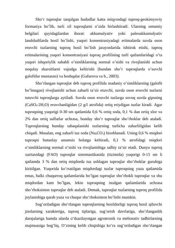 Sho’r tuproqlar tarqalgan hududlar katta miqyosdagi tuproq-geokimyoviy
formasiya  bo’lib,  turli  xil  tuproqlarni  o’zida  birlashtiradi.  Ularning  umumiy
belgilari  quyidagilardan  iborat:  akkumulyativ  yoki  paleoakkumulyativ
landshaftlarda hosil  bo’lishi, yuqori  konsentrasiyadagi  eritmalarda  suvda  oson
eruvchi  tuzlarning  tuproq  hosil  bo’lish  jarayonlarida  ishtirok  etishi,  tuproq
eritmalarining yuqori konsentrasiyasi tuproq profilining turli qatlamlaridagi o’ta
yuqori ishqoriylik sababli o’simliklarning normal o’sishi va rivojlanishi uchun
noqulay  sharoitlarni  vujudga  keltirishi  (bundan  sho’r  tuproqlarda  o’suvchi
galofitlar mustasno) va boshqalar (Gafurova va b., 2003).
Sho’rlangan tuproqlar deb tuproq profilida madaniy o’simliklarning (galofit
bo’lmagan) rivojlanishi uchun zaharli ta’sir etuvchi, suvda oson eruvchi tuzlarni
tutuvchi tuproqlarga aytiladi. Suvda oson eruvchi tuzlarga sovuq suvda gipsning
(CaSO4∙2H2O) eruvchanligidan (2 g/l atrofida) ortiq eriydigan tuzlar kiradi. Agar
tuproqning yuqorigi 0-30 sm qatlamida 0,6 % ortiq soda, 0,1 % dan ortiq xlor va
2% dan ortiq sulfatlar uchrasa, bunday sho’r tuproqlar sho’rhoklar deb ataladi.
Tuproqlarning  bunday  tabaqalanishi  tuzlarning  turlicha  zaharliligidan  kelib
chiqadi. Masalan, eng zaharli tuz soda (Na2CO3) hisoblanadi. Uning 0,6 % miqdori
tuproqni  butunlay  unumsiz  holatga  keltiradi,  0,1  %  atrofidagi  miqdori
o’simliklarning normal o’sishi va rivojlanishiga salbiy ta’sir etadi. Dunyo tuproq
xaritasidagi  (FAO)  tuproqlar  sistemastikasida  (tizimida)  yuqorigi  0-15  sm  li
qatlamda 3 % dan ortiq miqdorda tuz ushlagan tuproqlar sho’rhoklar guruhiga
kiritilgan. Yuqorida ko’rsatilgan miqdordagi tuzlar tuproqning yuza qatlamida
emas, balki chuqurroq qatlamlarida bo’lgan tuproqlar sho’rhokli tuproqlar va shu
miqdordan  kam  bo’lgan,  lekin  tuproqning  istalgan  qatlamlarida  uchrasa
sho’rhoksimon tuproqlar deb ataladi. Demak, tuproqlar tuzlarning tuproq profilida
joylanishiga qarab yuza va chuqur sho’rhoksimon bo’lishi mumkin.
Sug’oriladigan sho’rlangan tuproqlarning hosildorligi tuproq hosil qiluvchi
jinslarning  xarakteriga,  tuproq  tiplariga,  sug’orish  davrlariga,  sho’rlanganlik
darajalariga hamda ularda o’tkazilayotgan agrotexnik va meliorativ tadbirlarning
majmuasiga bog’liq. O’zining kelib chiqishiga ko’ra sug’oriladigan sho’rlangan

