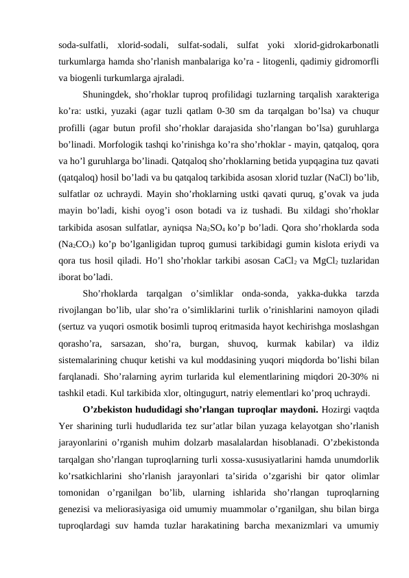 soda-sulfatli,  xlorid-sodali,  sulfat-sodali,  sulfat  yoki  xlorid-gidrokarbonatli
turkumlarga hamda sho’rlanish manbalariga ko’ra - litogenli, qadimiy gidromorfli
va biogenli turkumlarga ajraladi. 
Shuningdek, sho’rhoklar tuproq profilidagi tuzlarning tarqalish xarakteriga
ko’ra: ustki, yuzaki (agar tuzli qatlam 0-30 sm da tarqalgan bo’lsa) va chuqur
profilli (agar butun profil sho’rhoklar darajasida sho’rlangan bo’lsa) guruhlarga
bo’linadi. Morfologik tashqi ko’rinishga ko’ra sho’rhoklar - mayin, qatqaloq, qora
va ho’l guruhlarga bo’linadi. Qatqaloq sho’rhoklarning betida yupqagina tuz qavati
(qatqaloq) hosil bo’ladi va bu qatqaloq tarkibida asosan xlorid tuzlar (NaCl) bo’lib,
sulfatlar oz uchraydi. Mayin sho’rhoklarning ustki qavati quruq, g’ovak va juda
mayin bo’ladi, kishi oyog’i oson botadi va iz tushadi. Bu xildagi sho’rhoklar
tarkibida asosan sulfatlar, ayniqsa Na2SO4  ko’p bo’ladi. Qora sho’rhoklarda soda
(Na2CO3) ko’p bo’lganligidan tuproq gumusi tarkibidagi gumin kislota eriydi va
qora tus hosil qiladi. Ho’l sho’rhoklar tarkibi asosan CaCl2  va MgCl2  tuzlaridan
iborat bo’ladi.
Sho’rhoklarda  tarqalgan  o’simliklar  onda-sonda,  yakka-dukka  tarzda
rivojlangan bo’lib, ular sho’ra o’simliklarini turlik o’rinishlarini namoyon qiladi
(sertuz va yuqori osmotik bosimli tuproq eritmasida hayot kechirishga moslashgan
qorasho’ra,  sarsazan,  sho’ra,  burgan,  shuvoq,  kurmak  kabilar)  va  ildiz
sistemalarining chuqur ketishi va kul moddasining yuqori miqdorda bo’lishi bilan
farqlanadi. Sho’ralarning ayrim turlarida kul elementlarining miqdori 20-30% ni
tashkil etadi. Kul tarkibida xlor, oltingugurt, natriy elementlari ko’proq uchraydi.
O’zbekiston hududidagi sho’rlangan tuproqlar maydoni. Hozirgi vaqtda
Yer sharining turli hududlarida tez sur’atlar bilan yuzaga kelayotgan sho’rlanish
jarayonlarini o’rganish muhim dolzarb masalalardan hisoblanadi. O’zbekistonda
tarqalgan sho’rlangan tuproqlarning turli xossa-xususiyatlarini hamda unumdorlik
ko’rsatkichlarini  sho’rlanish  jarayonlari  ta’sirida  o’zgarishi  bir  qator  olimlar
tomonidan  o’rganilgan  bo’lib,  ularning  ishlarida  sho’rlangan  tuproqlarning
genezisi va meliorasiyasiga oid umumiy muammolar o’rganilgan, shu bilan birga
tuproqlardagi suv hamda tuzlar harakatining barcha mexanizmlari va umumiy
