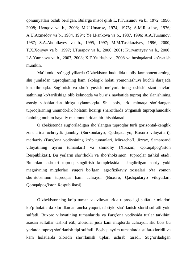 qonuniyatlari ochib berilgan. Bularga misol qilib L.T.Tursunov va b., 1972, 1990,
2008;  Uzoqov  va  b.,  2008;  M.U.Umarov,  1974,  1975;  A.M.Rasulov,  1976;
A.U.Axmedov va b., 1984, 1994; Ye.I.Pankova va b., 1987, 1996; A.A.Tursunov,
1987;  S.A.Abdullayev  va  b.,  1995,  1997;  M.M.Tashkuziyev,  1996,  2000;
T.X.Xojiyev va b., 1997; I.Turapov va b., 2000, 2001; Kurvantayev va b., 2000;
I.A.Yamnova va b., 2007, 2008; X.E.Yuldasheva, 2008 va boshqalarni ko’rsatish
mumkin. 
Ma’lumki, so’nggi yillarda O’zbekiston hududida tabiiy komponentlarning,
shu jumladan tuproqlarning ham ekologik holati yomonlashuvi kuchli darajada
kuzatilmoqda.  Sug’orish  va  sho’r  yuvish  me’yorlarining  oshishi  sizot  suvlari
sathining ko’tarilishiga olib kelmoqda va bu o’z navbatida tuproq sho’rlanishining
asosiy  sabablaridan  biriga  aylanmoqda.  Shu  bois,  arid  mintaqa  sho’rlangan
tuproqlarining unumdorlik holatini hozirgi sharoitlarda o’rganish tuproqshunoslik
fanining muhim hayotiy muammolaridan biri hisoblanadi.
O’zbekistonda sug’oriladigan sho’rlangan tuproqlar turli gorizontal-kenglik
zonalarida  uchraydi:  janubiy  (Surxondaryo,  Qashqadaryo,  Buxoro  viloyatlari),
markaziy (Farg’ona vodiysining ko’p tumanlari, Mirzacho’l, Jizzax, Samarqand
viloyatining  ayrim  tumanlari)  va  shimoliy  (Xorazm,  Qoraqalpog’iston
Respublikasi). Bu yerlarni sho’rhokli va sho’rhoksimon  tuproqlar tashkil etadi.
Bulardan  tashqari  tuproq  singdirish  kompleksida   singdirilgan  natriy  yoki
magniyning  miqdorlari  yuqori  bo’lgan,  agrofizikaviy  xossalari  o’ta  yomon
sho’rtobsimon  tuproqlar  ham  uchraydi  (Buxoro,  Qashqadaryo  viloyatlari,
Qoraqalpog’iston Respublikasi)
O’zbekistonning ko’p tuman va viloyatlarida tuproqdagi sulfatlar miqdori
ko’p holatlarda xloridlardan ancha yuqori, tabiiyki sho’rlanish xlorid-sulfatli yoki
sulfatli. Buxoro viloyatining tumanlarida va Farg’ona vodiysida tuzlar tarkibini
asosan sulfatlar tashkil etib, xloridlar juda kam miqdorda uchraydi, shu bois bu
yerlarda tuproq sho’rlanish tipi sulfatli. Boshqa ayrim tumanlarda sulfat-xloridli va
kam  holatlarda  xloridli  sho’rlanish  tiplari  uchrab  turadi.  Sug’oriladigan
