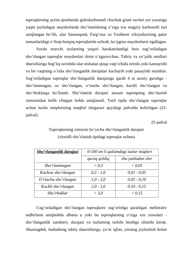 tuproqlarning ayrim qismlarida gidrokarbonatli chuchuk grunt suvlari yer yuzasiga
yaqin joylashgan maydonlarda sho’rlanishning o’ziga xos magniy karbonatli turi
aniqlangan bo’lib, ular Samarqand, Farg’ona va Toshkent viloyatlarining qator
tumanlaridagi o’tloqi-botqoq tuproqlarida uchrab, ko’pgina maydonlarni egallagan.
Suvda  eruvchi  tuzlarning  yuqori  harakatchanligi  bois  sug’oriladigan
sho’rlangan tuproqlar maydonlari doim o’zgaruvchan. Tabiiy va xo’jalik omillari
sharoitlariga bog’liq ravishda ular nisbatan qisqa vaqt ichida ortishi yoki kamayishi
va bir vaqtning o’zida sho’rlanganlik darajalari kuchayib yoki pasayishi mumkin.
Sug’oriladigan tuproqlar sho’rlanganlik darajasiga qarab 4 ta asosiy guruhga -
sho’rlanmagan,  oz  sho’rlangan,  o’rtacha  sho’rlangan,  kuchli  sho’rlangan  va
sho’rhoklarga  bo’linadi.  Sho’rlanish  darajasi  asosan  tuproqning  sho’rlanish
ximizmidan kelib chiqqan holda  aniqlanadi. Turli  tipda sho’rlangan  tuproqlar
uchun tuzlar miqdorining maqbul chegarasi  quyidagi jadvalda keltirilgan (25-
jadval). 
25-jadval
Tuproqlarning ximizmi bo’yicha sho’rlanganlik darajasi
(xloridli sho’rlanish tipidagi tuproqlar uchun)
Sho’rlanganlik darajasi
0-100 sm li qatlamdagi tuzlar miqdori
quruq qoldiq
shu jumladan xlor
Sho’rlanmagan
< 0,3
< 0,01
Kuchsiz sho’rlangan
0,3 - 1,0
0,01 - 0,05
O’rtacha sho’rlangan
1,0 - 2,0
0,05 - 0,10
Kuchli sho’rlangan
2,0 - 3,0
0,10 - 0,15
Sho’rhoklar
> 3,0
> 0,15
Cug’oriladigan  sho’rlangan  tuproqlarni  sug’orishga  qaratilgan  meliorativ
tadbirlarni  aniqlashda  albatta  u  yoki  bu  tuproqlarning  o’ziga  xos  xossalari  -
sho’rlanganlik  xarakteri,  darajasi  va  tuzlarning  tarkibi  hisobga  olinishi  kerak.
Shuningdek, hududning tabiiy sharoitlariga, ya’ni iqlim, yerning joylashish holati
