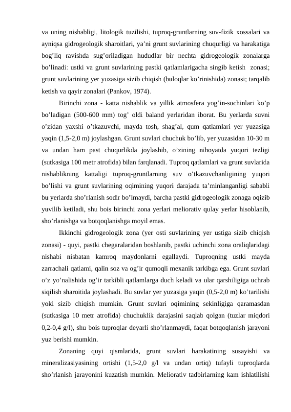 va uning nishabligi, litologik tuzilishi, tuproq-gruntlarning suv-fizik xossalari va
ayniqsa gidrogeologik sharoitlari, ya’ni grunt suvlarining chuqurligi va harakatiga
bog’liq  ravishda  sug’oriladigan  hududlar  bir  nechta  gidrogeologik  zonalarga
bo’linadi: ustki va grunt suvlarining pastki qatlamlarigacha singib ketish  zonasi;
grunt suvlarining yer yuzasiga sizib chiqish (buloqlar ko’rinishida) zonasi; tarqalib
ketish va qayir zonalari (Pankov, 1974).
Birinchi zona - katta nishablik va yillik atmosfera yog’in-sochinlari ko’p
bo’ladigan (500-600 mm) tog’ oldi baland yerlaridan iborat. Bu yerlarda suvni
o’zidan yaxshi o’tkazuvchi, mayda tosh, shag’al, qum qatlamlari yer yuzasiga
yaqin (1,5-2,0 m) joylashgan. Grunt suvlari chuchuk bo’lib, yer yuzasidan 10-30 m
va  undan  ham  past  chuqurlikda  joylashib,  o’zining  nihoyatda  yuqori  tezligi
(sutkasiga 100 metr atrofida) bilan farqlanadi. Tuproq qatlamlari va grunt suvlarida
nishablikning  kattaligi  tuproq-gruntlarning  suv  o’tkazuvchanligining  yuqori
bo’lishi va grunt suvlarining oqimining yuqori darajada ta’minlanganligi sababli
bu yerlarda sho’rlanish sodir bo’lmaydi, barcha pastki gidrogeologik zonaga oqizib
yuvilib ketiladi, shu bois birinchi zona yerlari meliorativ qulay yerlar hisoblanib,
sho’rlanishga va botqoqlanishga moyil emas.
Ikkinchi gidrogeologik zona (yer osti suvlarining yer ustiga sizib chiqish
zonasi) - quyi, pastki chegaralaridan boshlanib, pastki uchinchi zona oraliqlaridagi
nishabi  nisbatan  kamroq  maydonlarni  egallaydi.  Tuproqning  ustki  mayda
zarrachali qatlami, qalin soz va og’ir qumoqli mexanik tarkibga ega. Grunt suvlari
o’z yo’nalishida og’ir tarkibli qatlamlarga duch keladi va ular qarshiligiga uchrab
siqilish sharoitida joylashadi. Bu suvlar yer yuzasiga yaqin (0,5-2,0 m) ko’tarilishi
yoki  sizib  chiqish  mumkin.  Grunt  suvlari  oqimining  sekinligiga  qaramasdan
(sutkasiga 10 metr atrofida) chuchuklik darajasini saqlab qolgan (tuzlar miqdori
0,2-0,4 g/l), shu bois tuproqlar deyarli sho’rlanmaydi, faqat botqoqlanish jarayoni
yuz berishi mumkin.
Zonaning  quyi  qismlarida,  grunt  suvlari  harakatining  susayishi  va
mineralizasiyasining  ortishi  (1,5-2,0  g/l  va  undan  ortiq)  tufayli  tuproqlarda
sho’rlanish jarayonini kuzatish mumkin. Meliorativ tadbirlarning kam ishlatilishi
