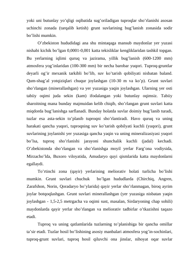yoki uni butunlay yo’qligi oqibatida sug’oriladigan tuproqlar sho’rlanishi asosan
uchinchi  zonada  (tarqalib  ketish)  grunt  suvlarining  bug’lanish  zonasida  sodir
bo’lishi mumkin.
O’zbekiston hududidagi ana shu mintaqaga mansub maydonlar yer yuzasi
nishabi kichik bo’lgan 0,0001-0,001 katta tekisliklar kengliklaridan tashkil topgan.
Bu  yerlarning  iqlimi  quruq  va  jazirama,  yillik  bug’lanish  (600-1200  mm)
atmosfera yog’inlaridan (100-300 mm) bir necha barobar yuqori. Tuproq-gruntlar
deyarli og’ir mexanik tarkibli bo’lib, suv ko’tarish qobiliyati nisbatan baland.
Qum-shag’al yotqiziqlari chuqur joylashgan (10-30 m va ko’p). Grunt suvlari
sho’rlangan (minerallashgan) va yer yuzasiga yaqin joylashgan. Ularning yer osti
tabiiy  oqimi  juda  sekin  (kam)  ifodalangan  yoki  butunlay  oqimsiz.  Tabiiy
sharoitning mana bunday majmuidan kelib chiqib, sho’rlangan grunt suvlari katta
miqdorda bug’lanishga sarflanadi. Bunday holatda suvlar doimiy bug’lanib turadi,
tuzlar  esa  asta-sekin  to’planib  tuproqni  sho’rlantiradi.  Havo  quruq  va  uning
harakati qancha yuqori, tuproqning suv ko’tarish qobilyati kuchli (yuqori), grunt
suvlarining joylanishi yer yuzasiga qancha yaqin va uning mineralizasiyasi yuqori
bo’lsa,  tuproq  sho’rlanishi  jarayoni  shunchalik  kuchli  (jadal)  kechadi.
O’zbekistonda  sho’rlangan  va  sho’rlanishga  moyil  yerlar  Farg’ona  vodiysida,
Mirzacho’lda, Buxoro viloyatida, Amudaryo quyi qismlarida katta maydonlarni
egallaydi.
To’rtinchi  zona  (qayir)  yerlarining  meliorativ  holati  turlicha  bo’lishi
mumkin.  Grunt  suvlari  chuchuk   bo’lgan  hududlarda  (Chirchiq,  Angren,
Zarafshon, Norin, Qoradaryo bo’ylarida) qayir yerlar sho’rlanmagan, biroq ayrim
joylar botqoqlashgan. Grunt suvlari minerallashgan (yer yuzasiga nisbatan yaqin
joylashgan - 1,5-2,5 metrgacha va oqimi sust, masalan, Sirdaryoning chap sohili)
maydonlarda qayir yerlar sho’rlangan va meliorativ tadbirlar o’tkazishni taqazo
etadi.
Tuproq va uning qatlamlarida tuzlarning to’planishiga bir qancha omillar
ta’sir etadi. Tuzlar hosil bo’lishining asosiy manbalari atmosfera yog’in-sochinlari,
tuproq-grunt  suvlari,  tuproq  hosil  qiluvchi  ona  jinslar,  nihoyat  oqar  suvlar

