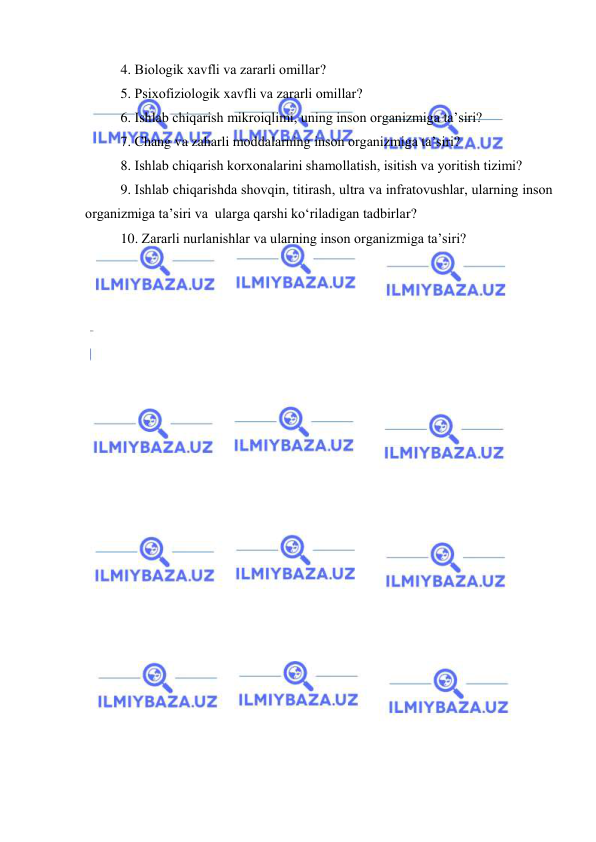  
 
4. Biоlоgik xavfli va zararli оmillar? 
5. Psixоfiziоlоgik xavfli va zararli оmillar? 
6. Ishlab chiqarish mikrоiqlimi, uning insоn оrganizmiga ta’siri? 
7. Chang va zaharli mоddalarning insоn оrganizmiga ta’siri? 
8. Ishlab chiqarish kоrxоnalarini shamоllatish, isitish va yоritish tizimi? 
9. Ishlab chiqarishda shоvqin, titirash, ultra va infratоvushlar, ularning insоn 
оrganizmiga ta’siri va  ularga qarshi kо‘riladigan tadbirlar? 
10. Zararli nurlanishlar va ularning insоn оrganizmiga ta’siri? 
