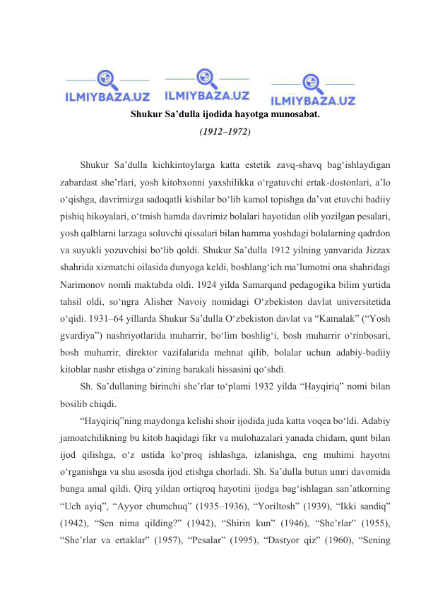  
 
 
 
 
 
Shukur Sa’dulla ijodida hayotga munosabat. 
(1912–1972) 
 
Shukur Saʼdulla kichkintoylarga katta estetik zavq-shavq bagʻishlaydigan 
zabardast sheʼrlari, yosh kitobxonni yaxshilikka oʻrgatuvchi ertak-dostonlari, aʼlo 
oʻqishga, davrimizga sadoqatli kishilar boʻlib kamol topishga daʼvat etuvchi badiiy 
pishiq hikoyalari, oʻtmish hamda davrimiz bolalari hayotidan olib yozilgan pesalari, 
yosh qalblarni larzaga soluvchi qissalari bilan hamma yoshdagi bolalarning qadrdon 
va suyukli yozuvchisi boʻlib qoldi. Shukur Saʼdulla 1912 yilning yanvarida Jizzax 
shahrida xizmatchi oilasida dunyoga keldi, boshlangʻich maʼlumotni ona shahridagi 
Narimonov nomli maktabda oldi. 1924 yilda Samarqand pedagogika bilim yurtida 
tahsil oldi, soʻngra Alisher Navoiy nomidagi Oʻzbekiston davlat universitetida 
oʻqidi. 1931–64 yillarda Shukur Saʼdulla Oʻzbekiston davlat va “Kamalak” (“Yosh 
gvardiya”) nashriyotlarida muharrir, boʻlim boshligʻi, bosh muharrir oʻrinbosari, 
bosh muharrir, direktor vazifalarida mehnat qilib, bolalar uchun adabiy-badiiy 
kitoblar nashr etishga oʻzining barakali hissasini qoʻshdi. 
Sh. Saʼdullaning birinchi sheʼrlar toʻplami 1932 yilda “Hayqiriq” nomi bilan 
bosilib chiqdi. 
“Hayqiriq”ning maydonga kelishi shoir ijodida juda katta voqea boʻldi. Adabiy 
jamoatchilikning bu kitob haqidagi fikr va mulohazalari yanada chidam, qunt bilan 
ijod qilishga, oʻz ustida koʻproq ishlashga, izlanishga, eng muhimi hayotni 
oʻrganishga va shu asosda ijod etishga chorladi. Sh. Saʼdulla butun umri davomida 
bunga amal qildi. Qirq yildan ortiqroq hayotini ijodga bagʻishlagan sanʼatkorning 
“Uch ayiq”, “Ayyor chumchuq” (1935–1936), “Yoriltosh” (1939), “Ikki sandiq” 
(1942), “Sen nima qilding?” (1942), “Shirin kun” (1946), “Sheʼrlar” (1955), 
“Sheʼrlar va ertaklar” (1957), “Pesalar” (1995), “Dastyor qiz” (1960), “Sening 
