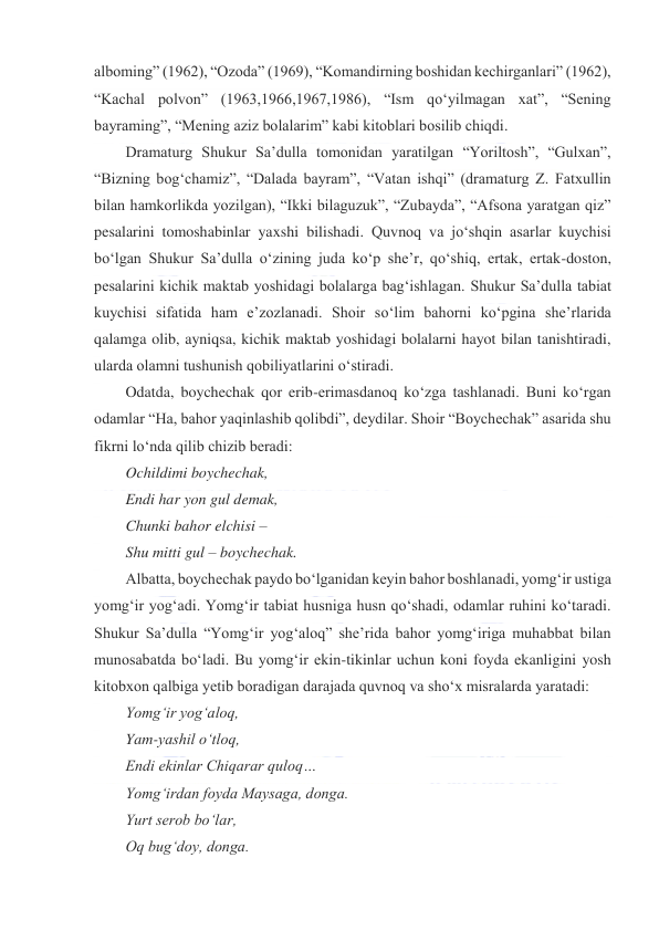  
 
alboming” (1962), “Ozoda” (1969), “Komandirning boshidan kechirganlari” (1962), 
“Kachal polvon” (1963,1966,1967,1986), “Ism qoʻyilmagan xat”, “Sening 
bayraming”, “Mening aziz bolalarim” kabi kitoblari bosilib chiqdi. 
Dramaturg Shukur Saʼdulla tomonidan yaratilgan “Yoriltosh”, “Gulxan”, 
“Bizning bogʻchamiz”, “Dalada bayram”, “Vatan ishqi” (dramaturg Z. Fatxullin 
bilan hamkorlikda yozilgan), “Ikki bilaguzuk”, “Zubayda”, “Afsona yaratgan qiz” 
pesalarini tomoshabinlar yaxshi bilishadi. Quvnoq va joʻshqin asarlar kuychisi 
boʻlgan Shukur Saʼdulla oʻzining juda koʻp sheʼr, qoʻshiq, ertak, ertak-doston, 
pesalarini kichik maktab yoshidagi bolalarga bagʻishlagan. Shukur Saʼdulla tabiat 
kuychisi sifatida ham eʼzozlanadi. Shoir soʻlim bahorni koʻpgina sheʼrlarida 
qalamga olib, ayniqsa, kichik maktab yoshidagi bolalarni hayot bilan tanishtiradi, 
ularda olamni tushunish qobiliyatlarini oʻstiradi. 
Odatda, boychechak qor erib-erimasdanoq koʻzga tashlanadi. Buni koʻrgan 
odamlar “Ha, bahor yaqinlashib qolibdi”, deydilar. Shoir “Boychechak” asarida shu 
fikrni loʻnda qilib chizib beradi: 
Ochildimi boychechak, 
Endi har yon gul demak, 
Chunki bahor elchisi – 
Shu mitti gul – boychechak. 
Albatta, boychechak paydo boʻlganidan keyin bahor boshlanadi, yomgʻir ustiga 
yomgʻir yogʻadi. Yomgʻir tabiat husniga husn qoʻshadi, odamlar ruhini koʻtaradi. 
Shukur Saʼdulla “Yomgʻir yogʻaloq” sheʼrida bahor yomgʻiriga muhabbat bilan 
munosabatda boʻladi. Bu yomgʻir ekin-tikinlar uchun koni foyda ekanligini yosh 
kitobxon qalbiga yetib boradigan darajada quvnoq va shoʻx misralarda yaratadi: 
Yomgʻir yogʻaloq, 
Yam-yashil oʻtloq, 
Endi ekinlar Chiqarar quloq… 
Yomgʻirdan foyda Maysaga, donga. 
Yurt serob boʻlar, 
Oq bugʻdoy, donga. 
