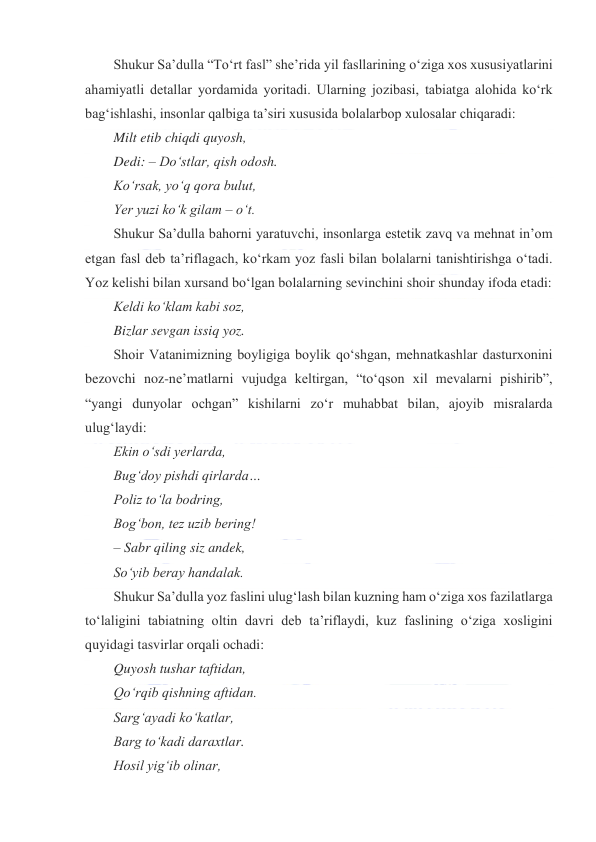  
 
Shukur Saʼdulla “Toʻrt fasl” sheʼrida yil fasllarining oʻziga xos xususiyatlarini 
ahamiyatli detallar yordamida yoritadi. Ularning jozibasi, tabiatga alohida koʻrk 
bagʻishlashi, insonlar qalbiga taʼsiri xususida bolalarbop xulosalar chiqaradi: 
Milt etib chiqdi quyosh, 
Dedi: – Doʻstlar, qish odosh. 
Koʻrsak, yoʻq qora bulut, 
Yer yuzi koʻk gilam – oʻt. 
Shukur Saʼdulla bahorni yaratuvchi, insonlarga estetik zavq va mehnat inʼom 
etgan fasl deb taʼriflagach, koʻrkam yoz fasli bilan bolalarni tanishtirishga oʻtadi. 
Yoz kelishi bilan xursand boʻlgan bolalarning sevinchini shoir shunday ifoda etadi: 
Keldi koʻklam kabi soz, 
Bizlar sevgan issiq yoz. 
Shoir Vatanimizning boyligiga boylik qoʻshgan, mehnatkashlar dasturxonini 
bezovchi noz-neʼmatlarni vujudga keltirgan, “toʻqson xil mevalarni pishirib”, 
“yangi dunyolar ochgan” kishilarni zoʻr muhabbat bilan, ajoyib misralarda 
ulugʻlaydi: 
Ekin oʻsdi yerlarda, 
Bugʻdoy pishdi qirlarda… 
Poliz toʻla bodring, 
Bogʻbon, tez uzib bering! 
– Sabr qiling siz andek, 
Soʻyib beray handalak. 
Shukur Saʼdulla yoz faslini ulugʻlash bilan kuzning ham oʻziga xos fazilatlarga 
toʻlaligini tabiatning oltin davri deb taʼriflaydi, kuz faslining oʻziga xosligini 
quyidagi tasvirlar orqali ochadi: 
Quyosh tushar taftidan, 
Qoʻrqib qishning aftidan. 
Sargʻayadi koʻkatlar, 
Barg toʻkadi daraxtlar. 
Hosil yigʻib olinar, 
