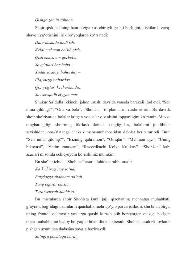  
 
Qishga zamin solinar. 
Shoir qish faslining ham oʻziga xos chiroyli gashti borligini, kishilarda zavq-
shavq uygʻotishini lirik boʻyoqlarda koʻrsatadi: 
Dala-dashtda tindi ish, 
Keldi mehmon boʻlib qish. 
Qish emas, u – qorbobo, 
Sovgʻalari bor bobo… 
Xuddi yozday, bahorday – 
Iliq, kuzgi nahorday. 
Qor yogʻar, kecha-kunduz, 
Suv sovqotib kiygan muz. 
Shukur Saʼdulla ikkinchi jahon urushi davrida yanada barakali ijod etdi. “Sen 
nima qilding?”, “Ona va bola”, “Shohista” toʻplamlarini nashr ettirdi. Bu davrda 
shoir sheʼriyatida bolalar kutgan voqealar oʻz aksini topganligini koʻramiz. Mavzu 
rangbarangligi shoirning fikrlash doirasi kengligidan, bolalarni jondilidan 
sevishidan, ona-Vatanga cheksiz mehr-muhabbatidan dalolat berib turibdi. Buni 
“Sen nima qilding?”, “Bizning qahramon”, “Otliqlar”, “Mehmon qiz”, “Uning 
hikoyasi”, “Yetim emassan”, “Razvedkachi Kolya Kulikov”, “Shohista” kabi 
asarlari misolida ochiq-oydin koʻrishimiz mumkin. 
Bu sheʼlar ichida “Shohista” asari alohida ajralib turadi: 
Koʻk chirogʻi oy soʻndi, 
Barglarga shabnam qoʻndi. 
Tong oqarar ohista, 
Turar sakrab Shohista. 
Bu misralarda shoir Shohista ismli jajji qizchaning mehnatga muhabbati, 
gʻayrati, bogʻidagi uzumlarni qanchalik mehr qoʻyib parvarishlashi, shu bilan birga, 
uning frontda odamxoʻr yovlarga qarshi kurash olib borayotgan otasiga boʻlgan 
mehr-muhabbatini badiiy boʻyoqlar bilan ifodalab beradi. Shohista asaldek tovlanib 
pishgan uzumidan dadasiga sovgʻa hozirlaydi: 
Soʻngra pochtaga bordi, 
