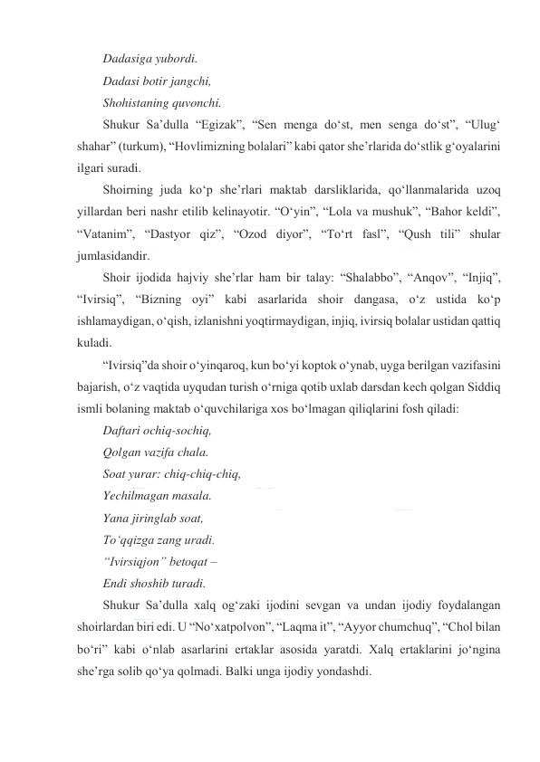  
 
Dadasiga yubordi. 
Dadasi botir jangchi, 
Shohistaning quvonchi. 
Shukur Saʼdulla “Egizak”, “Sen menga doʻst, men senga doʻst”, “Ulugʻ 
shahar” (turkum), “Hovlimizning bolalari” kabi qator sheʼrlarida doʻstlik gʻoyalarini 
ilgari suradi. 
Shoirning juda koʻp sheʼrlari maktab darsliklarida, qoʻllanmalarida uzoq 
yillardan beri nashr etilib kelinayotir. “Oʻyin”, “Lola va mushuk”, “Bahor keldi”, 
“Vatanim”, “Dastyor qiz”, “Ozod diyor”, “Toʻrt fasl”, “Qush tili” shular 
jumlasidandir. 
Shoir ijodida hajviy sheʼrlar ham bir talay: “Shalabbo”, “Anqov”, “Injiq”, 
“Ivirsiq”, “Bizning oyi” kabi asarlarida shoir dangasa, oʻz ustida koʻp 
ishlamaydigan, oʻqish, izlanishni yoqtirmaydigan, injiq, ivirsiq bolalar ustidan qattiq 
kuladi. 
“Ivirsiq”da shoir oʻyinqaroq, kun boʻyi koptok oʻynab, uyga berilgan vazifasini 
bajarish, oʻz vaqtida uyqudan turish oʻrniga qotib uxlab darsdan kech qolgan Siddiq 
ismli bolaning maktab oʻquvchilariga xos boʻlmagan qiliqlarini fosh qiladi: 
Daftari ochiq-sochiq, 
Qolgan vazifa chala. 
Soat yurar: chiq-chiq-chiq, 
Yechilmagan masala. 
Yana jiringlab soat, 
Toʻqqizga zang uradi. 
“Ivirsiqjon” betoqat – 
Endi shoshib turadi. 
Shukur Saʼdulla xalq ogʻzaki ijodini sevgan va undan ijodiy foydalangan 
shoirlardan biri edi. U “Noʻxatpolvon”, “Laqma it”, “Ayyor chumchuq”, “Chol bilan 
boʻri” kabi oʻnlab asarlarini ertaklar asosida yaratdi. Xalq ertaklarini joʻngina 
sheʼrga solib qoʻya qolmadi. Balki unga ijodiy yondashdi. 
