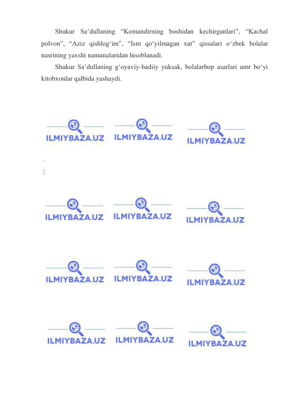  
 
Shukur Saʼdullaning “Komandirning boshidan kechirganlari”, “Kachal 
polvon”, “Aziz qishlogʻim”, “Ism qoʻyilmagan xat” qissalari oʻzbek bolalar 
nasrining yaxshi namunalaridan hisoblanadi. 
Shukur Saʼdullaning gʻoyaviy-badiiy yuksak, bolalarbop asarlari umr boʻyi 
kitobxonlar qalbida yashaydi. 
 
 
 
 
 
 
 
 
 
 
 
 
 
 
 
 
