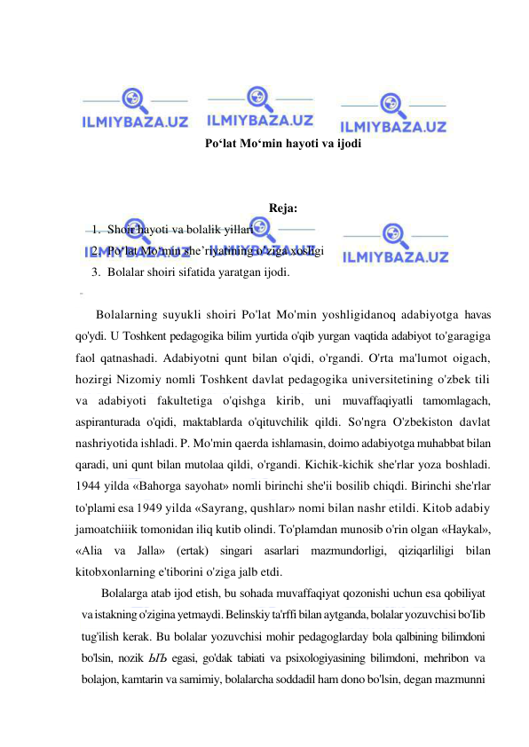  
 
 
 
 
 
Pо‘lat Mо‘min hayoti va ijodi 
 
 
Reja: 
1. Shoir hayoti va bolalik yillari 
2. Pо‘lat Mо‘min she’riyatining o’ziga xosligi 
3. Bolalar shoiri sifatida yaratgan ijodi. 
 
Bolalarning suyukli shoiri Po'lat Mo'min yoshligidanoq adabiyotga havas 
qo'ydi. U Toshkent pedagogika bilim yurtida o'qib yurgan vaqtida adabiyot to'garagiga 
faol qatnashadi. Adabiyotni qunt bilan o'qidi, o'rgandi. O'rta ma'lumot oigach, 
hozirgi Nizomiy nomli Toshkent davlat pedagogika universitetining o'zbek tili 
va adabiyoti fakultetiga o'qishga kirib, uni muvaffaqiyatli tamomlagach, 
aspiranturada o'qidi, maktablarda o'qituvchilik qildi. So'ngra O'zbekiston davlat 
nashriyotida ishladi. P. Mo'min qaerda ishlamasin, doimo adabiyotga muhabbat bilan 
qaradi, uni qunt bilan mutolaa qildi, o'rgandi. Kichik-kichik she'rlar yoza boshladi. 
1944 yilda «Bahorga sayohat» nomli birinchi she'ii bosilib chiqdi. Birinchi she'rlar 
to'plami esa 1949 yilda «Sayrang, qushlar» nomi bilan nashr etildi. Kitob adabiy 
jamoatchiiik tomonidan iliq kutib olindi. To'plamdan munosib o'rin olgan «Haykal», 
«Alia va Jalla» (ertak) singari asarlari mazmundorligi, qiziqarliligi bilan 
kitobxonlarning e'tiborini o'ziga jalb etdi. 
Bolalarga atab ijod etish, bu sohada muvaffaqiyat qozonishi uchun esa qobiliyat 
va istakning o'zigina yetmaydi. Belinskiy ta'rffi bilan aytganda, bolalar yozuvchisi bo'Iib 
tug'ilish kerak. Bu bolalar yozuvchisi mohir pedagoglarday bola qalbining bilimdoni 
bo'lsin, nozik ЫЪ egasi, go'dak tabiati va psixologiyasining bilimdoni, mehribon va 
bolajon, kamtarin va samimiy, bolalarcha soddadil ham dono bo'lsin, degan mazmunni 
